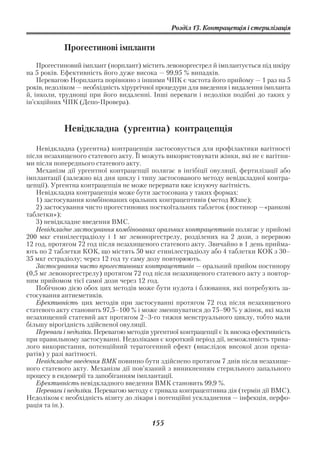 Розділ 13. Контрацепція і стерилізація


            Прогестинові імпланти

    Прогестиновий імплант (норплант) містить левоноргестрел й імплантується під шкіру
на 5 років. Ефективність його дуже висока — 99,95 % випадків.
    Перевагою Норпланта порівняно з іншими ЧПК є частота його прийому — 1 раз на 5
років, недоліком — необхідність хірургічної процедури для введення і видалення імпланта
й, інколи, труднощі при його видаленні. Інші переваги і недоліки подібні до таких у
ін’єкційних ЧПК (Депо Провера).



            Невідкладна (ургентна) контрацепція

   Невідкладна (ургентна) контрацепція застосовується для профілактики вагітності
після незахищеного статевого акту. Її можуть використовувати жінки, які не є вагітни
ми після попереднього статевого акту.
   Механізм дії ургентної контрацепції полягає в інгібіції овуляції, фертилізації або
імплантації (залежно від дня циклу і типу застосованого методу невідкладної контра
цепції). Ургентна контрацепція не може перервати вже існуючу вагітність.
   Невідкладна контрацепція може бути застосована у таких формах:
   1) застосування комбінованих оральних контрацептивів (метод Юзпе);
   2) застосування чисто прогестинових посткоїтальних таблеток (постинор —«ранкові
таблетки»);
   3) невідкладне введення ВМС.
   Невідкладне застосування комбінованих оральних контрацептивів полягає у прийомі
200 мкг етинілестрадіолу і 1 мг левоноргестрелу, розділених на 2 дози, з перервою
12 год, протягом 72 год після незахищеного статевого акту. Звичайно в 1 день прийма
ють по 2 таблетки КОК, що містять 50 мкг етинілестрадіолу або 4 таблетки КОК з 30–
35 мкг естрадіолу; через 12 год ту саму дозу повторюють.
   Застосування чисто прогестинових контрацептивів — оральний прийом постинору
(0,5 мг левоноргестрелу) протягом 72 год після незахищеного статевого акту з повтор
ним прийомом тієї самої дози через 12 год.
   Побічною дією обох цих методів може бути нудота і блювання, які потребують за
стосування антиеметиків.
   Ефективність цих методів при застосуванні протягом 72 год після незахищеного
статевого акту становить 97,5–100 % і може зменшуватися до 75–90 % у жінок, які мали
незахищений статевий акт протягом 2–3 го тижня менструального циклу, тобто мали
більшу вірогідність здійсненої овуляції.
   Переваги і недоліки. Перевагою методів ургентної контрацепції є їх висока ефективність
при правильному застосуванні. Недоліками є короткий період дії, неможливість трива
лого використання, потенційний тератогенний ефект (внаслідок високої дози препа
ратів) у разі вагітності.
   Невідкладне введення ВМК повинно бути здійснено протягом 7 днів після незахище
ного статевого акту. Механізм дії пов’язаний з виникненням стерильного запального
процесу в ендомерії та запобіганням імплантації.
   Ефективність невідкладного введення ВМК становить 99,9 %.
   Переваги і недоліки. Перевагою методу є тривала контрацептивна дія (термін дії ВМС).
Недоліком є необхідність візиту до лікаря і потенційні ускладнення — інфекція, перфо
рація та ін.).

                                          155
 