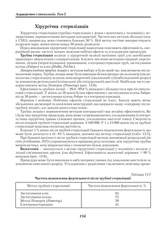 Акушерство і гінекологія. Том 2


            Хірургічна стерилізація
    Хірургічна стерилізація (трубна стерилізація у жінок і вазектомія у чоловіків) є не
зворотними, перманентними методами контрацепції. Частота цих методів збільшується,
у США, наприклад, вона становить близько 30 %. Цей метод частіше використовують
подружні пари, жінки віком понад 30 років, розведені.
    Перед виконанням хірургічної стерилізації пацієнткам пояснюють ефективність, опе
раційний ризик, частоту невдач, можливі побічні ефекти та ускладнення процедури.
    Трубна стерилізація полягає у хірургічній оклюзії маткових труб для запобігання
транспорту яйцеклітини і сперматозоїдів. Існують численні методики операції: перети
нання, лігація (перев’язування), прошивання, електрокаутеризація труб, застосування
кілець (Falope) та кліп (Hulka, Felchie).
    Лапароскопічна трубна лігація є методом вибору в будь який час, виключаючи після
пологовий період. Трубна лігація може бути виконана безпосередньо після пологів (після
пологова стерилізація) шляхом мінілапаротомії (маленький субумбілікальний розріз)
за допомогою регіональної (спінальної або епідуральної) анестезії. Найбільш часто ви
користовують метод Помероя (Pomeroy) (рис. 13.8).
    Ефективність трубної лігації — 99,6–99,8 % випадків і збільшується при післяполо
говій стерилізації. У жінок до 30 років більш ефективним є застосування кілець Falope,
після 30 років — застосування кілець Falope та електрокаутеризація.
    Переваги і недоліки. Побічних ефектів стерилізації не існує. Інколи мають місце
збільшення дисменореї та посилення менструацій, що одержало назву «синдрому після
трубної лігації», але доказів цього стану немає.
    Трубна лігація є перманентним методом контрацепції і має негайну ефективність. Як
і будь яка хірургічна процедура, вона може супроводжуватись ускладненнями (електро
та інша хірургічна травма суміжних органів, ускладнення анестезії тощо). Смертність
після операції трубної стерилізації дорівнює 4:100 000. У 1 з 15 000 жінок після трубної
стерилізації можлива ектопічна вагітність.
    Близько 1 % жінок після трубної стерилізації бажають відновлення фертильності, що
може бути досягнуто в 41–84 % випадків, залежно від методу стерилізації (табл. 13.7).
    При бажанні вагітності після трубної стерилізації методи допоміжної репродукції (in
vitro fertilization, IVF) супроводжуються кращими результатами, ніж хірургічна трубна
мікропластика, хоча мікропластика є економічно більш доцільною.
    Вазектомія — виконується з метою хірургічної стерилізації у чоловіків і полягає у
лігації сім’явиносних проток (vas deferens). Ефективність вазектомії дорівнює > 99 %
випадків (рис. 13.9).
    Процедура може бути виконана в амбулаторних умовах під локальною анестезією за
допомогою невеликого розрізу. Ускладнення є рідкісними і включають невелику крово


                                                                           Таблиця 13.7
            Частота відновлення фертильності після трубної стерилізації

       Метод трубної стерилізації              Частота відновлення фертильності, %

   Застосування кліп                                            84
   Застосування кілець                                          72
   Метод Помероя (Pomeroy)                                      50
   Електрокаутеризація                                          41


                                         156
 