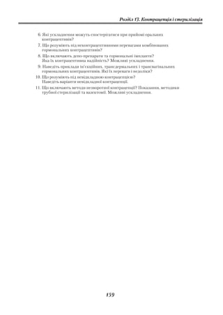 Розділ 13. Контрацепція і стерилізація


 6. Які ускладнення можуть спостерігатися при прийомі оральних
    контрацептивів?
 7. Що розуміють під неконтрацептивними перевагами комбінованих
    гормональних контрацептивів?
 8. Що включають депо препарати та гормональні імпланти?
    Яка їх контрацептивна надійність? Можливі ускладнення.
 9. Наведіть приклади ін’єкційних, трансдермальних і трансвагінальних
    гормональних контрацептивів. Які їх переваги і недоліки?
10. Що розуміють під невідкладною контрацепцією?
    Наведіть варіанти невідкладної контрацепції.
11. Що включають методи незворотної контрацепції? Показання, методики
    трубної стерилізації та вазектомії. Можливі ускладнення.




                                 159
 