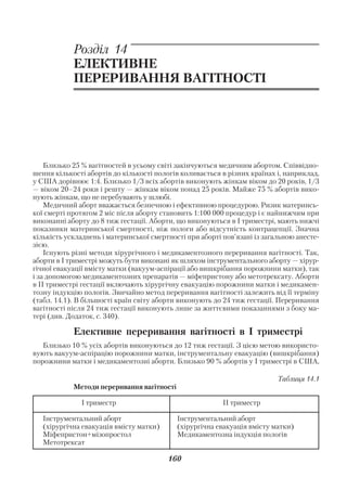 Акушерство і гінекологія. Том 2

            Розділ 14
            ЕЛЕКТИВНЕ
            ПЕРЕРИВАННЯ ВАГІТНОСТІ




    Близько 25 % вагітностей в усьому світі закінчуються медичним абортом. Співвідно
шення кількості абортів до кількості пологів коливається в різних країнах і, наприклад,
у США дорівнює 1:4. Близько 1/3 всіх абортів виконують жінкам віком до 20 років, 1/3
— віком 20–24 роки і решту — жінкам віком понад 25 років. Майже 75 % абортів вико
нують жінкам, що не перебувають у шлюбі.
    Медичний аборт вважається безпечною і ефективною процедурою. Ризик материнсь
кої смерті протягом 2 міс після аборту становить 1:100 000 процедур і є найнижчим при
виконанні аборту до 8 тиж гестації. Аборти, що виконуються в І триместрі, мають нижчі
показники материнської смертності, ніж пологи або відсутність контрацепції. Значна
кількість ускладнень і материнської смертності при аборті пов’язані із загальною анесте
зією.
    Існують різні методи хірургічного і медикаментозного переривання вагітності. Так,
аборти в І триместрі можуть бути виконані як шляхом інструментального аборту — хірур
гічної евакуації вмісту матки (вакуум аспірації або вишкрібання порожнини матки), так
і за допомогою медикаментозних препаратів — міфепристону або метотрексату. Аборти
в ІІ триместрі гестації включають хірургічну евакуацію порожнини матки і медикамен
тозну індукцію пологів. Звичайно метод переривання вагітності залежить від її терміну
(табл. 14.1). В більшості країн світу аборти виконують до 24 тиж гестації. Переривання
вагітності після 24 тиж гестації виконують лише за життєвими показаннями з боку ма
тері (див. Додаток, с. 340).

            Елективне переривання вагітності в І триместрі
   Близько 10 % усіх абортів виконуються до 12 тиж гестації. З цією метою використо
вують вакуум аспірацію порожнини матки, інструментальну евакуацію (вишкрібання)
порожнини матки і медикаментозні аборти. Близько 90 % абортів у І триместрі в США,

                                                                          Таблиця 14.1
            Методи переривання вагітності

              І триместр                                 ІІ триместр

   Інструментальний аборт                   Інструментальний аборт
   (хірургічна евакуація вмісту матки)      (хірургічна евакуація вмісту матки)
   Міфепристон+мізопростол                  Медикаментозна індукція пологів
   Метотрексат

                                         160
 