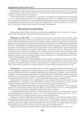 Акушерство і гінекологія. Том 2

   Ефективність. При виконанні досвідченим лікарем вакуум кюретажу частота невдач
є дуже низькою. При терміні вагітності до 5 тиж видалення плідного яйця звичайно ви
конують шляхом вакуум аспірації.
   Ускладнення вакуум аспірації не є частими і включають післяабортний ендометрит
(1–5 %), значну кровотечу (2 %) і перфорацію матки (1 %). Жінки, які мали три або
більше процедур, пов’язаних із розширенням цервікального каналу (аборти, гістероскопії,
вишкрібання порожнини матки), мають більший ризик істміко цервікальної недостат
ності та внутрішньоматкових синехій (синдрому Ашермана).

            Медикаментозний аборт
   Медикаментозний аборт виконують за допомогою міфепристону, метотрексату та ком
бінації цих препаратів з простагландинами (мізопростолом).

    Міфепристон (RU 486) — це синтетичний антагоніст рецепторів прогестерону, який
зв’язує рецептори прогестерону в ендометрії та блокує ефект прогестерону на тканини
мішені. Шляхом блокади стимулюючого ефекту прогестерону на зростання ендометрія,
міфепристон перериває вагітність внаслідок неспроможності ендометрія підтримувати
вагітність. Міфепристон (міфоліан) призначають орально протягом 49 днів (7 тиж) від
першого дня останньої менструації як самостійно, так і в комбінації з простагландином
мізопростолом (мізоньювел), який призначають також орально або вагінально через
2 дні після початкової дози міфепристону. Повна евакуація вмісту матки завершується
звичайно через 2 тиж після процедури, що підтверджується контрольною ультрасоно
графією органів малого таза або дослідженням сироваткового рівня β субодиниці хоріо
нічного гонадотропіну людини (β ХГЛ).
    Ефективність використання міфепристону без простагландинів становить 65–80 %,
тимчасом як у комбінації з мізопростолом ефективність медикаментозного аборту при
виконанні його до 49 днів (7 тиж) гестації (рахуючи з першого дня останньої менструа
ції) становить 95 % випадків і значно знижується при терміні вагітності понад 7 тиж.

   Метотрексат — це хіміотерапевтичний агент, який є антагоністом фолієвої кислоти (бло
кує дигідрофолат редуктазу, яка бере участь у синтезі ДНК тимідину), діє шляхом запобі
гання клітинному діленню гестаційної трофобластичної тканини і запобігає імплантації. Ме
тотрексат може також використовуватися самостійно або в комбінації з простагландином
мізопростолом. Метотрексат вводять внутрішньом’язово, не пізніше 49 го дня від першого
дня останньої менструації, а через 3–7 днів призначають мізопростол (мізоньювел).
   Ефективність використання метотрексату для переривання вагітності зростає при
комбінації його з мізопростолом до 92–96 % у перші 7 тиж гестаційного періоду. У 67 %
пацієнток аборт завершується через 2 тиж після застосування мізопростолу.
   Побічні реакції при медикаментозних абортах включають нудоту (12–47 %), блюван
ня (9–45 %), вазомоторні припливи (14–89 %), головний біль (12–27 %), запаморочення
(14–37 %) і втомлюваність, переймоподібний біль внизу живота.
   Ускладненнями медикаментозного аборту може бути кровотеча, яка потребує інстру
ментальної ревізії порожнини матки (< 1 %), післяабортний ендометрит (до 1 %), не
повний аборт (5 %), а також тривала незначна маткова кровотеча.
   Переваги і недоліки. Перевагою медикаментозного аборту є його висока ефективність,
неінвазивність процедури, можливість виконання в амбулаторних умовах. Недоліками
є побічні реакції (гастроінтестинальні розлади, біль, можливість тривалої кровотечі).
Медикаментозний аборт вимагає щонайменше трьох візитів до лікаря: двох для вико
нання процедури й одного (через 2 тиж) для контролю її ефективності.
   Переваги і недоліки медикаментозного і хірургічного аборту подано в табл. 14.2.

                                         162
 