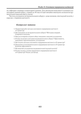 Розділ 14. Елективне переривання вагітності

ки, інфекцію і затримку плацентарної тканини. Для зменшення можливості залишків пла
центарної тканини аборт у терміні до 16 тиж гестації звичайно виконують шляхом інстру
ментальної евакуації вмісту матки.
    Частота ускладнень інструментального аборту є дещо меншою, ніж індукції пологів, і
корелює з терміном вагітності.



            Контрольні питання

         1. Охарактеризуйте методи елективного переривання вагітності
            в І триместрі.
         2. Які показання до інструментального аборту? Методика операції,
            її переваги і недоліки.
         3. Вакуум аспірація плідного яйця: показання, можливі ускладнення.
         4. В чому полягають методики медикаментозного аборту? Ефективність,
            показання і протипоказання, ускладнення.
         5. Які існують методи елективного переривання вагітності в ІІ триместрі?
         6. Показання до медикаментозного переривання вагітності в ІІ триместрі.
            Клінічна ефективність.
         7. Які можливі ускладнення медикаментозної індукції пологів?
         8. В чому полягає техніка хірургічного переривання вагітності
            в II триместрі? Ризик для матері.




                                           165
 
