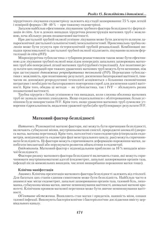 Розділ 15. Безплідність і допоміжні...

хірургічного лікування ендометріозу залежить від стадії захворювання: 75 % при легкій
і помірній формах і 30–40 % — при тяжкому ендометріозі.
    Загалом найбільш ефективним лікуванням трубного фактора безплідності є фертилі
зація in vitro. Але в деяких випадках хірургічна реконструкція маткових труб є можли
вою, хоча збільшує ризик позаматкової вагітності.
    При дистальній трубній оклюзії успішне лікування може бути досягнуто шляхом ла
пароскопічної дистальної сальпінгостомії/неосальпінгостомії. Проксимальна трубна ок
люзія може бути усунута при гістероскопічній трубній реканалізації. Комбіновані ви
падки проксимальної та дистальної трубної оклюзії підлягають лікуванню шляхом фер
тилізації in vitro (IVF).
    Мікрохірургічна тубопластика з тубарним реанастомозом також може бути ефектив
ною для лікування трубної оклюзії внаслідок попередніх запальних захворювань матко
вих труб або попередньої лігації маткових труб (трубної стерилізації). Але позитивні ре
зультати цих операцій при тяжких ураженнях маткових труб можуть бути меншими, ніж
при застосуванні допоміжних репродуктивних технологій (IVF). Перевагами тубоплас
тики є можливість, при позитивному результаті, досягнення багаторазової вагітності, тим
часом як допоміжні репродуктивні технології асоціюються з більшими економічними
витратами і необхідністю багаторазового повторення спроб для досягнення однієї вагіт
ності. Крім того, обидва ці методи — як тубопластика, так і IVF — збільшують ризик
позаматкової вагітності.
    Трубна хірургія є більш успішною в тих випадках, коли слизова оболонка маткових
труб не зазнала значних ушкоджень. Якщо ендосальпінкси є облітерованими, більш ус
пішним буде використання IVF. Крім того, якщо ураження маткових труб зумовлює ут
ворення гідросальпінксів, видалення ураженої труби (або труб) покращує результати IVF.


            Матковий фактор безплідності
    Патогенез. Різноманітні маткові фактори, які можуть бути причинами безплідності,
включають субмукозні міоми, внутрішньоматкові синехії, природжені аномалії (дворо
га матка, маткова перетинка). Крім того, патологічні стани ендометрія (гіперплазія ендо
метрія, невідповідність ендометрія фазі менструального циклу, рак) можуть спричиню
вати безплідність. Ці фактори можуть спричинювати деформацію порожнини матки, за
побігати імплантації або порушувати розвиток яйцеклітини в ендометрії.
    Епідеміологія. Матковий фактор є відповідальним приблизно за 10 % випадків жіно
чої безплідності.
    Фактори ризику маткового фактора безплідності включають стани, які можуть спри
чинювати внутрішньоматкові адгезії (ендометрит, запальні захворювання органів таза,
інфекції після мимовільних викиднів, численні вишкрібання порожнини матки тощо).

   Клінічна маніфестація
   Анамнез. Клінічна презентація маткового фактора безплідності залежить від етіології.
Для багатьох цих станів єдиним симптомом може бути безплідність. Найбільш часто в
анамнезі має місце ендометрит, запальні захворювання органів таза, тазовий біль, лихо
манка, субмукозна міома матки, звичне невиношування вагітності, аномальні маткові кро
вотечі. Клінічним проявом маткової перетинки може бути звичне невиношування вагіт
ності.
   Об’єктивне обстеження. Виявляють стан матки і придатків, наявність міом, ознаки
тазової інфекції. Виконують бактеріоскопічне і бактеріологічне дослідження вмісту цер
вікального каналу.

                                         171
 