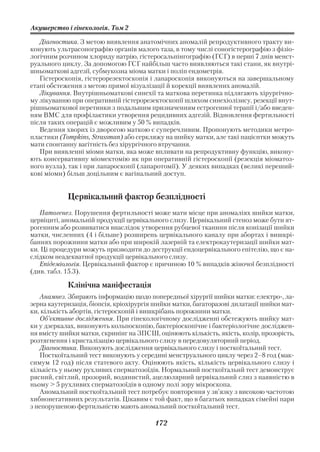 Акушерство і гінекологія. Том 2

   Діагностика. З метою виявлення анатомічних аномалій репродуктивного тракту ви
конують ультрасонографію органів малого таза, в тому числі соногістерографію з фізіо
логічним розчином хлориду натрію, гістеросальпінгографію (ГСГ) в перші 7 днів менст
руального циклу. За допомогою ГСГ найбільш часто виявляються такі стани, як внутрі
шньоматкові адгезії, субмукозна міома матки і поліп ендометрія.
   Гістероскопія, гістерорезектоскопія і лапароскопія виконуються на завершальному
етапі обстеження з метою прямої візуалізації й корекції виявлених аномалій.
   Лікування. Внутрішньоматкові синехії та маткова перетинка підлягають хірургічно
му лікуванню при оперативній гістерорезектоскопії шляхом синехіолізису, резекції внут
рішньоматкової перетинки з подальшим призначенням естрогенної терапії і/або введен
ням ВМС для профілактики утворення рецидивних адгезій. Відновлення фертильності
після таких операцій є можливим у 50 % випадків.
   Ведення хворих із дворогою маткою є суперечливим. Пропонують методики метро
пластики (Tompkins, Strassman) або серкляжу на шийку матки, але такі пацієнтки можуть
мати спонтанну вагітність без хірургічного втручання.
   При виявленні міоми матки, яка може впливати на репродуктивну функцію, викону
ють консервативну міомектомію як при оперативній гістероскопії (резекція міоматоз
ного вузла), так і при лапароскопії (лапаротомії). У деяких випадках (великі переший
кові міоми) більш доцільним є вагінальний доступ.


            Цервікальний фактор безплідності
   Патогенез. Порушення фертильності може мати місце при аномаліях шийки матки,
цервіциті, аномальній продукції цервікального слизу. Цервікальний стеноз може бути ят
рогенним або розвиватися внаслідок утворення рубцевої тканини після конізації шийки
матки, численних (4 і більше) розширень цервікального каналу при абортах і вишкрі
баннях порожнини матки або при широкій лазерній та електрокаутеризації шийки мат
ки. Ці процедури можуть призводити до деструкції ендоцервікального епітелію, що є на
слідком неадекватної продукції цервікального слизу.
   Епідеміологія. Цервікальний фактор є причиною 10 % випадків жіночої безплідності
(див. табл. 15.3).

            Клінічна маніфестація
   Анамнез. Збирають інформацію щодо попередньої хірургії шийки матки: електро , ла
зерна каутеризація, біопсія, кріохірургія шийки матки, багаторазові дилатації шийки мат
ки, кількість абортів, гістероскопій і вишкрібань порожнини матки.
   Об’єктивне дослідження. При гінекологічному дослідженні обстежують шийку мат
ки у дзеркалах, виконують кольпоскопію, бактеріоскопічне і бактеріологічне досліджен
ня вмісту шийки матки, скринінг на ЗПСШ, оцінюють кількість, якість, колір, прозорість,
розтягнення і кристалізацію цервікального слизу в передовуляторний період.
   Діагностика. Виконують дослідження цервікального слизу і посткоїтальний тест.
   Посткоїтальний тест виконують у середині менструального циклу через 2–8 год (мак
симум 12 год) після статевого акту. Оцінюють якість, кількість цервікального слизу і
кількість у ньому рухливих сперматозоїдів. Нормальний посткоїтальнй тест демонструє
рясний, світлий, прозорий, водянистий, ацелюлярний цервікальний слиз з наявністю в
ньому > 5 рухливих сперматозоїдів в одному полі зору мікроскопа.
   Аномальний посткоїтальний тест потребує повторення у зв’язку з високою частотою
хибнонегативних результатів. Цікавим є той факт, що в багатьох випадках сімейні пари
з непорушеною фертильністю мають аномальний посткоїтальний тест.

                                         172
 