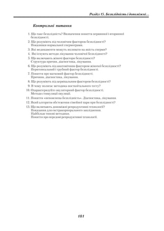 Розділ 15. Безплідність і допоміжні...


    Контрольні питання

 1. Що таке безплідність? Визначення поняття первинної і вторинної
    безплідності.
 2. Що розуміють під чоловічим фактором безплідності?
    Показники нормальної спермограми.
 3. Які медикаменти можуть впливати на якість сперми?
 4. Які існують методи лікування чоловічої безплідності?
 5. Що включають жіночі фактори безплідності?
    Структура причин, діагностика, лікування.
 6. Що розуміють під анатомічним фактором жіночої безплідності?
    Перитонеальний і трубний фактор безплідності.
 7. Поняття про матковий фактор безплідності.
    Причини, діагностика, лікування.
 8. Що розуміють під цервікальним фактором безплідності?
 9. В чому полягає методика посткоїтального тесту?
10. Охарактеризуйте овуляторний фактор безплідності.
    Методи стимуляції овуляції.
11. Поняття «непояснена безплідність». Діагностика, лікування.
12. Який алгоритм обстеження сімейної пари при безплідності?
13. Що включають допоміжні репродуктивні технології?
    Показання для екстракорпорального запліднення.
    Найбільш типові методики.
    Поняття про передові репродуктивні технології.




                                  181
 