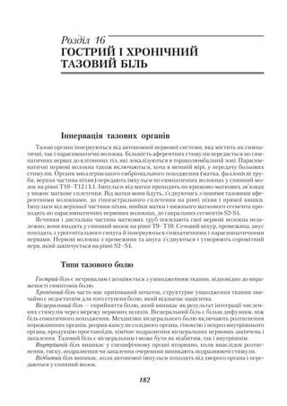 Акушерство і гінекологія. Том 2

            Розділ 16
            ГОСТРИЙ І ХРОНІЧНИЙ
            ТАЗОВИЙ БІЛЬ




            Іннервація тазових органів
   Тазові органи іннервуються від автономної нервової системи, яка містить як симпа
тичні, так і парасимпатичні волокна. Більшість аферентних стимулів передається по сим
патичних нервах до клітинних тіл, які локалізуються в тораколюмбальній зоні. Парасим
патичні нервові волокна також включаються, хоча в меншій мірі, у передачу больових
стимулів. Органи мюллерівського ембріонального походження (матка, фаллопієві тру
би, верхня частина піхви) передають імпульси по симпатичних волокнах у спинний мо
зок на рівні Т10–Т12 і L1. Імпульси від матки проходять по крижово маткових зв’язках
у нижнє маткове сплетення. Від матки вони йдуть, з’єднуючись з іншими тазовими афе
рентними волокнами, до гіпогастрального сплетення на рівні піхви і прямої кишки.
Імпульси від верхньої частини піхви, шийки матки і нижнього маткового сегмента про
ходять по парасимпатичних нервових волокнах, до сакральних сегментів S2 S4.
   Яєчники і дистальна частина маткових труб посилають свої нервові волокна неза
лежно; вони входять у спинний мозок на рівні Т9–Т10. Сечовий міхур, промежина, анус
походять з урогенітального синуса й іннервуються симпатичними і парасимпатичними
нервами. Нервові волокна з промежини та ануса з’єднуються і утворюють соромітний
нерв, який закінчується на рівні S2–S4.


            Типи тазового болю
   Гострий біль є нетривалим і асоціюється з ушкодженням тканин, відповідно до вира
женості симптомів болю.
   Хронічний біль часто має прихований початок, структурне ушкодження тканин зви
чайно є недостатнім для того ступеня болю, який відзначає пацієнтка.
   Вісцеральний біль — сприйняття болю, який виникає як результат інтеграції числен
них стимулів через мережу нервових шляхів. Вісцеральний біль є більш дифузним, ніж
біль соматичного походження. Механізми вісцерального болю включають розтягнення
порожнинних органів, розрив капсули солідного органа, гіпоксію і некроз внутрішнього
органа, продукцію простаноїдів, хімічне подразнення вісцеральних нервових закінчень і
запалення. Тазовий біль є вісцеральним і може бути як відбитим, так і внутрішнім.
   Внутрішній біль виникає у специфічному органі вторинно, коли внаслідок розтяг
нення, тиску, подразнення чи запалення очеревини виникають подразнюючі стимули.
   Відбитий біль виникає, коли автономні імпульси походять від хворого органа і пере
даються у спинний мозок.

                                        182
 