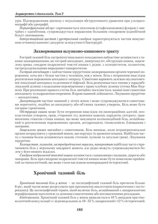 Акушерство і гінекологія. Том 2

урія. Підтвердженням діагнозу є візуалізація обструктивного ураження при ультрасо
нографії або урографії.
   Перинефральний абсцес спричинюється піогенною (стафілококовою) флорою і зви
чайно є однобічним, супроводжується вираженим больовим синдромом (однобічний
біль) і лихоманкою.
   Інтерстиційний цистит і уретральний синдром характеризуються частим вимуше
ним сечовипусканням і дизурією за відсутності бактеріурії.

            Захворювання шлунково кишкового тракту
   Гострий тазовий біль гастроінтестинального походження найчастіше асоціюється з та
кими захворюваннями, як гострий апендицит, дивертикуліт, обструкція кишок, защем
лена грижа, синдром подразненої товстої кишки і, рідше, з холециститом, холангітом,
гастродуоденальними виразками і панкреатитом.
   Гострий апендицит є найчастішим хірургічним захворюванням органів черевної по
рожнини, хоча він є більш частим у чоловіків, ніж у жінок. Біль є вторинним внаслідок
розтягнення порожнини апендикса і некрозу. Симптоми варіюють залежно від анатоміч
ної локалізації апендикса та активності інфекції. Біль розпочинається типово у параумбі
лікальній ділянці з подальшим переміщенням у праву клубову ділянку (точка Мак Бур
нея). При розгинанні правого стегна біль звичайно посилюється, наявні інші симптоми
апендициту та подразнення очеревини. В крові наявний лейкоцитоз. Лікування хірургічне
— апендектомія.
   Дивертикуліт частіше наявний у літніх жінок і може супроводжуватися симптома
ми перитоніту, подібно до апендициту або об’ємних тазових утворень. Біль може бути
гострим і хронічним.
   Обструкція кишок може бути вторинною внаслідок післяопераційних адгезій, нео
пластичних утворень, гриж, сторонніх тіл, жовчних каменів, паразитів, ентериту, трав
матичних гематом стінки кишки, що може викликати колікоподібний біль, асоційова
ний із розтягненням порожнинних органів, дегідратацією, гіповолемією, блюванням і
запорами.
   Защемлена грижа звичайно є симптомною. Біль виникає, коли інтраперитонеальні
органи потрапляють у грижовий мішок, що порушує їх кровопостачання. Найбільш час
то з тазовим болем асоціюються пахові, стегнові, пупкові та затульні грижі. Лікування
хірургічне.
   Холецистит, холангіт, гастродуоденальні виразки, панкреатит найбільш часто спри
чинюють біль у верхньому квадранті живота, але рідко можуть супроводжуватися бо
лем у його нижніх відділах.
   Синдром подразненої товстої кишки асоціюється з кишковими спазмами, діареєю або
запорами. Біль при синдромі подразненої товстої кишки може бути помилково прийня
тий за гінекологічний, що може стати наслідком невиправданої гістеректомії.


            Хронічний тазовий біль

   Хронічний тазовий біль у жінок — це неспецифічний тазовий біль протягом більше
6 міс, який часом може регресувати при призначенні аналгетиків (наркотичних і несте
роїдних). Це неспецифічний термін, який включає біль, асоційований з лапароскопічно
верифікованою патологією та деякими соматичними або несоматичними розладами.
   Епідеміологія. Хронічний тазовий біль у жінок виявляється в 10 % випадків при гіне
кологічній консультації і є відповідальним за 10–35 % лапароскопій і 12 % гістеректомій.

                                         186
 