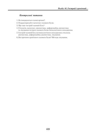 Розділ 16. Гострий і хронічний...


   Контрольні питання

1. Як іннервуються тазові органи?
2. Охарактеризуйте патогенез тазового болю.
3. Що таке гострий тазовий біль?
4. Етіологія, патогенез, діагностика, диференційна діагностика
   та лікування гострого тазового болю гінекологічного походження.
5. Гострий тазовий біль негінекологічного походження: етіологія,
   діагностика, диференційна діагностика, лікування.
6. Які причини хронічного тазового болю? Методи лікування.




                                  189
 