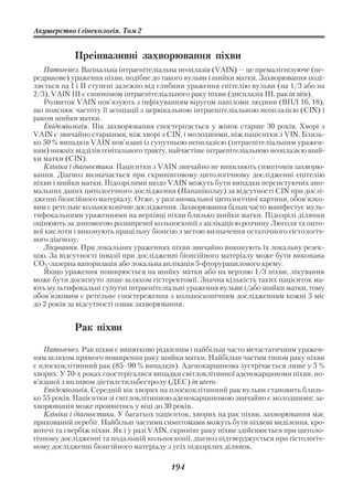 Акушерство і гінекологія. Том 2


            Преінвазивні захворювання піхви
   Патогенез. Вагінальна інтраепітеліальна неоплазія (VAIN) — це премалігнізуюче (пе
редракове) ураження піхви, подібне до такого вульви і шийки матки. Захворювання поді
ляється на І і ІІ cтупені залежно від глибини ураження епітелію вульви (на 1/3 або на
2/3), VAIN III є синонімом інтраепітеліального раку піхви (дисплазія ІІІ, рак in situ).
   Розвиток VAIN пов’язують з інфікуванням вірусом папіломи людини (ВПЛ 16, 18),
що пояснює частоту її асоціації з цервікальною інтраепітеліальною неоплазією (CIN) і
раком шийки матки.
   Епідеміологія. Пік захворювання спостерігається у жінок старше 30 років. Хворі з
VAIN є звичайно старшими, ніж хворі з CIN, і молодшими, ніж пацієнтки з VIN. Близь
ко 50 % випадків VAIN пов’язані із супутньою неоплазією (інтраепітеліальним уражен
ням) нижніх відділів генітального тракту, найчастіше інтраепітеліальною неоплазією ший
ки матки (CIN).
   Клініка і діагностика. Пацієнтки з VAIN звичайно не виявляють симптомів захворю
вання. Діагноз визначається при скринінговому цитологічному дослідженні епітелію
піхви і шийки матки. Підозрілими щодо VAIN можуть бути випадки персистуючих ано
мальних даних цитологічного дослідження (Папаніколау) за відсутності CIN при дослі
дженні біопсійного матеріалу. Отже, у разі аномальної цитологічної картини, обов’язко
вим є ретельне кольпоскопічне дослідження. Захворювання більш часто маніфестує муль
тифокальними ураженнями на верхівці піхви близько шийки матки. Підозрілі ділянки
оцінюють за допомогою розширеної кольпоскопії з аплікацією розчину Люголя та оцто
вої кислоти і виконують прицільну біопсію з метою визначення остаточного гістологіч
ного діагнозу.
   Лікування. При локальних ураженнях піхви звичайно виконують їх локальну резек
цію. За відсутності інвазії при дослідженні біопсійного матеріалу може бути виконана
CO2 лазерна вапоризація або локальна аплікація 5 фторурацилового крему.
   Якщо ураження поширюється на шийку матки або на верхню 1/3 піхви, лікування
може бути досягнуто лише шляхом гістеректомії. Значна кількість таких пацієнток ма
ють мультифокальні супутні інтраепітеліальні ураження вульви і/або шийки матки, тому
обов’язковим є ретельне спостереження з кольпоскопічним дослідженням кожні 3 міс
до 2 років за відсутності ознак захворювання.


            Рак піхви

   Патогенез. Рак піхви є винятково рідкісним і найбільш часто метастатичним уражен
ням шляхом прямого поширення раку шийки матки. Найбільш частим типом раку піхви
є плоскоклітинний рак (85–90 % випадків). Аденокарцинома зустрічається лише у 5 %
хворих. У 70 х роках спостерігалися випадки світлоклітинної аденокарциноми піхви, по
в’язаної з впливом діетилстильбестролу (ДЕС) in utero.
   Епідеміологія. Середній вік хворих на плоскоклітинний рак вульви становить близь
ко 55 років. Пацієнтки зі світлоклітинною аденокарциномою звичайно є молодшими; за
хворювання може проявитись у віці до 30 років.
   Клініка і діагностика. У багатьох пацієнток, хворих на рак піхви, захворювання має
прихований перебіг. Найбільш частими симптомами можуть бути піхвові виділення, кро
вотечі та свербіж піхви. Як і у разі VAIN, скринінг раку піхви здійснюється при цитоло
гічному дослідженні та подальшій кольпоскопії, діагноз підтверджується при гістологіч
ному дослідженні біопсійного матеріалу з усіх підозрілих ділянок.

                                         194
 