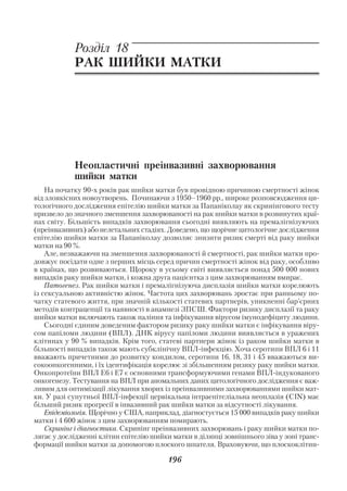 Акушерство і гінекологія. Том 2

            Розділ 18
            РАК ШИЙКИ МАТКИ




            Неопластичні преінвазивні захворювання
            шийки матки
    На початку 90 х років рак шийки матки був провідною причиною смертності жінок
від злоякісних новоутворень. Починаючи з 1950–1960 рр., широке розповсюдження ци
тологічного дослідження епітелію шийки матки за Папаніколау як скринінгового тесту
призвело до значного зменшення захворюваності на рак шийки матки в розвинутих краї
нах світу. Більшість випадків захворювання сьогодні виявляють на премалігнізуючих
(преінвазивних) або нелетальних стадіях. Доведено, що щорічне цитологічне дослідження
епітелію шийки матки за Папаніколау дозволяє знизити ризик смерті від раку шийки
матки на 90 %.
    Але, незважаючи на зменшення захворюваності й смертності, рак шийки матки про
довжує посідати одне з перших місць серед причин смертності жінок від раку, особливо
в країнах, що розвиваються. Щороку в усьому світі виявляється понад 500 000 нових
випадків раку шийки матки, і кожна друга пацієнтка з цим захворюванням вмирає.
    Патогенез. Рак шийки матки і премалігнізуюча дисплазія шийки матки корелюють
із сексуальною активністю жінок. Частота цих захворювань зростає при ранньому по
чатку статевого життя, при значній кількості статевих партнерів, уникненні бар’єрних
методів контрацепції та наявності в анамнезі ЗПСШ. Фактори ризику дисплазії та раку
шийки матки включають також паління та інфікування вірусом імунодефіциту людини.
    Сьогодні єдиним доведеним фактором ризику раку шийки матки є інфікування віру
сом папіломи людини (ВПЛ). ДНК вірусу папіломи людини виявляється в уражених
клітинах у 90 % випадків. Крім того, статеві партнери жінок із раком шийки матки в
більшості випадків також мають субклінічну ВПЛ інфекцію. Хоча серотипи ВПЛ 6 і 11
вважають причетними до розвитку кондилом, серотипи 16, 18, 31 і 45 вважаються ви
сокоонкогенними, і їх ідентифікація корелює зі збільшенням ризику раку шийки матки.
Онкопротеїни ВПЛ Е6 і Е7 є основними трансформуючими генами ВПЛ індукованого
онкогенезу. Тестування на ВПЛ при аномальних даних цитологічного дослідження є важ
ливим для оптимізації лікування хворих із преінвазивними захворюваннями шийки мат
ки. У разі супутньої ВПЛ інфекції цервікальна інтраепітеліальна неоплазія (СІN) має
більший ризик прогресії в інвазивний рак шийки матки за відсутності лікування.
    Епідеміологія. Щорічно у США, наприклад, діагностується 15 000 випадків раку шийки
матки і 4 600 жінок з цим захворюванням помирають.
    Скринінг і діагностика. Скринінг преінвазивних захворювань і раку шийки матки по
лягає у дослідженні клітин епітелію шийки матки в ділянці зовнішнього зіва у зоні транс
формації шийки матки за допомогою плоского шпателя. Враховуючи, що плоскоклітин

                                        196
 
