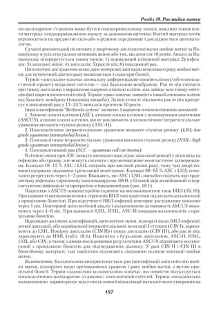 Розділ 18. Рак шийки матки

но циліндричне з’єднання може бути в ендоцервікальному каналі, важливо також взя
ти матеріал з ендоцервікального каналу за допомогою щіточки. Взятий матеріал потім
переноситься на предметне скло або в рідинне середовище і досліджується цитопато
логом.
    Сучасні рекомендації полягають у щорічному дослідженні мазка шийки матки за Па
паніколау в усіх сексуально активних жінок або тих, що досягли 18 років. Аналіз за Па
паніколау інтерпретується таким чином: 1) нормальний клітинний матеріал; 2) інфек
ція; 3) запальні зміни; 4) дисплазія; 5) рак іn situ; 6) інвазивний рак.
    Цитологічне дослідження може дати попередні дані щодо можливого раку шийки мат
ки, але остаточний діагноз раку визначається тільки при біопсії.
    Термін «дисплазія» означає аномальну диференціацію атипію клітин (тобто неопла
стичний процес) всередині епітелію — над базальною мембраною. Рак іn situ свідчить
про тяжку дисплазію з вираженою ядерною атипією клітин, яка займає всю товщу епіте
лію (всі шари плоского епітелію). Термін «рак» означає наявність інвазії атипових клітин
під базальну мембрану (інвазивна хвороба). За відсутності лікування рак іn situ прогре
сує в інвазивний рак у 15–33 % випадків протягом 10 років.
    Інша класифікація “Веthesda system” включає 4 варіанти плоскоклітинних аномалій:
    1. Атипові плоскі клітини (АSС), атипові плоскі клітини з невизначеним значенням
(АSСUS), атипові плоскі клітини, що не виключають плоскоклітинне інтраепітеліальне
ураження високого ступеня ризику (АSС Н).
    2. Плоскоклітинне інтраепітеліальне ураження низького ступеня ризику (LSIL lоw
grade squamous intraepitelial lesion).
    3. Плоскоклітинне інтраепітеліальне ураження високого ступеня ризику (НSIL high
grade squamous intraepitelial lesion).
    4. Плоскоклітинний рак (SСС — squamous cell carcinoma).
    Клітинні зміни при АSС можуть виникати внаслідок запальної реакції у відповідь на
інфекцію або травму, але можуть свідчити і про неінвазивне неопластичне захворюван
ня. Близько 10–15 % АSС і LSIL свідчать про високий ризик раку, тому такі хворі по
винні одержати лікування і ретельний моніторинг. Близько 80–85 % АSС і LSIL спон
танно регресують через 1–2 роки. Вважають, що АSС і LSIL звичайно свідчать про тран
зиторну інфекцію, спричинену папіломавірусом, НSIL у більшій мірі асоційований із пер
систуючою інфекцією та прогресією в інвазивний рак (рис. 18.1).
    Пацієнтки з АSСUS повинні пройти скринінг на високоонкогенні типи ВПЛ (16, 18).
При наявності високоонкогенних серотипів ВПЛ такі пацієнтки підлягають кольпоскопії
з прицільною біопсією. При відсутності ВПЛ інфекції повторне дослідження показане
через 1 рік. Повторний цитологічний аналіз і кольпоскопію за наявності АSCUS вико
нують через 4–6 міс. При наявності LSIL, НSIL, АSС Н показана кольпоскопія з при
цільною біопсією.
    Відповідно до інших класифікацій, цитологічні зміни, підозрілі щодо ВПЛ інфекції,
легкої дисплазії, або цервікальної інтраепітеліальної неоплазії І ступеня (СІN І), зарахо
вують до LSIL. Помірну дисплазію (СІN II) і тяжку дисплазію (СІN III), або рак іn situ,
зараховують до НSIL (табл. 18.1). Пацієнтки з будь якою дисплазією, АSС Н, НSIL,
LSIL або СІN, а також з двома послідовними результатами АSСUS підлягають кольпо
скопії з прицільною біопсією для підтвердження діагнозу. У разі СІN II і СIN IIІ в
біопсійному матеріалі, такі пацієнтки підлягають лікуванню шляхом конізації шийки
матки.
    Кольпоскопія. Кольпоскопія використовується для ідентифікації змін епітелію ший
ки матки, підозрілих щодо преінвазивних уражень і раку шийки матки, з метою при
цільної біопсії. Термін «задовільна кольпоскопія» означає, що повністю візуалізується
плоскоклітинно циліндричне з’єднання і патологічний епітелій. Термін «незадовільна
кольпоскопія» характеризує відсутність повної візуалізації патологічного утворення на

                                          197
 