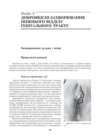 Акушерство і гінекологія. Том 2

            Розділ 2
            ДОБРОЯКІСНІ ЗАХВОРЮВАННЯ
            НИЖНЬОГО ВІДДІЛУ
            ГЕНІТАЛЬНОГО ТРАКТУ




            Захворювання вульви і піхви


            Природжені аномалії

   Аномалії вульви і піхви є рідкісними, але можуть асоціюватися з вадами верхніх
відділів статевих шляхів. Найбільше клінічне значення мають такі форми аномалій нижніх
відділів статевого тракту, як злиття соромітних губ, неперфорована дівоча перетинка,
поперечна піхвова перегородка, часткова і повна перегородка піхви та ін.


            Злиття соромітних губ
    Злиття соромітних губ (рис. 2.1) пов’язане з гіперан
дрогенним впливом. У більшості випадків має місце
вплив екзогенних андрогенів, але цей стан також може
бути пов’язаний з надлишковою ендогенною продукцією
андрогенів внаслідок ферментного (ензимного) дефіци
ту. Найбільш частою формою ферментного дефіциту є
дефіцит 21 гідроксилази (див. розд. 11), що спричинює
розвиток природженої гіперплазії надниркових залоз.
    Природжена гіперплазія надниркових залоз (приро
джений адреногенітальний синдром) — аутосомно реце
сивне захворювання, що зустрічається в 1 випадку на
40 000–50 000 вагітностей і супроводжується дефіци
том ферментів, що каталізують біосинтез кортизолу, най
частіше 21 гідроксилази. Ця аномалія супроводжується
компенсаторною гіперсекрецією адренокортикотропно
го гормону (АКТГ) з подальшою гіперплазією наднир
кових залоз і надмірним синтезом андрогенів.
    Фенотиповий прояв цього захворювання демонстру
ють новонароджені з невизначеними геніталіями і гіпер
андрогенією, що супроводжується гіпотензією, гіперка             Рис. 2.1. Злиття соромітних
ліємією, гіпонатріємією і гіпоглікемією. У новонародже     губ

                                          18
 