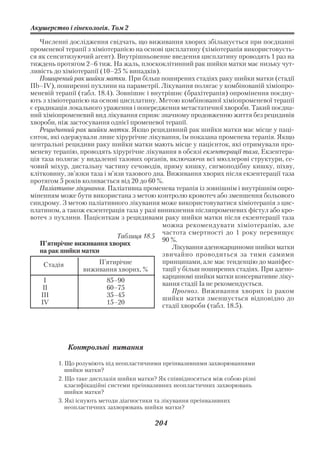 Акушерство і гінекологія. Том 2

    Численні дослідження свідчать, що виживання хворих збільшується при поєднанні
променевої терапії з хіміотерапією на основі цисплатину (хіміотерапія використовуєть
ся як сенситизуючий агент). Внутрішньовенне введення цисплатину проводять 1 раз на
тиждень протягом 2–6 тиж. На жаль, плоскоклітинний рак шийки матки має низьку чут
ливість до хіміотерапії (10–25 % випадків).
    Поширений рак шийки матки. При більш поширених стадіях раку шийки матки (стадії
Пb–ІV), поширенні пухлини на параметрії. Лікування полягає у комбінованій хіміопро
меневій терапії (табл. 18.4). Зовнішнє і внутрішнє (брахітерапія) опромінення поєдну
ють з хіміотерапією на основі цисплатину. Метою комбінованої хіміопроменевої терапії
є ерадикація локального ураження і попередження метастатичної хвороби. Такий поєдна
ний хіміопроменевий вид лікування сприяє значному продовженню життя без рецидивів
хвороби, ніж застосування однієї променевої терапії.
    Рецидивний рак шийки матки. Якщо рецидивний рак шийки матки має місце у паці
єнток, які одержували лише хірургічне лікування, їм показана променева терапія. Якщо
центральні рецидиви раку шийки матки мають місце у пацієнток, які отримували про
меневу терапію, проводять хірургічне лікування в обсязі екзентерації таза, Екзентера
ція таза полягає у видаленні тазових органів, включаючи всі мюллерові структури, се
човий міхур, дистальну частину сечоводів, пряму кишку, сигмоподібну кишку, піхву,
клітковину, зв’язки таза і м’язи тазового дна. Виживання хворих після екзентерації таза
протягом 5 років коливається від 20 до 60 %.
    Паліативне лікування. Паліативна променева терапія із зовнішнім і внутрішнім опро
міненням може бути використана з метою контролю кровотеч або зменшення больового
синдрому. З метою паліативного лікування може використовуватися хіміотерапія з цис
платином, а також екзентерація таза у разі виникнення післяпроменевих фістул або кро
вотеч з пухлини. Пацієнткам з рецидивами раку шийки матки після екзентерації таза
                                             можна рекомендувати хіміотерапію, але
                                             частота смертності до 1 року перевищує
                              Таблиця 18.5
                                             90 %.
    П’ятирічне виживання хворих
                                                Лікування аденокарциноми шийки матки
    на рак шийки матки
                                             звичайно проводиться за тими самими
     Стадія            П’ятирічне            принципами, але має тенденцію до маніфес
                  виживання хворих, %        тації у більш поширених стадіях. При адено
                                             карциномі шийки матки консервативне ліку
     I                    85–90              вання стадії Іа не рекомендується.
     II                   60–75                 Прогноз. Виживання хворих із раком
    III                   35–45              шийки матки зменшується відповідно до
    IV                    15–20              стадії хвороби (табл. 18.5).




            Контрольні питання

         1. Що розуміють під неопластичними преінвазивними захворюваннями
            шийки матки?
         2. Що таке дисплазія шийки матки? Як співвідносяться між собою різні
            класифікаційні системи преінвазивних неопластичних захворювань
            шийки матки?
         3. Які існують методи діагностики та лікування преінвазивних
            неопластичних захворювань шийки матки?

                                          204
 