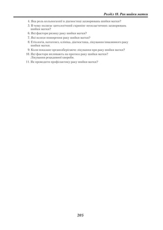 Розділ 18. Рак шийки матки

 4. Яка роль кольпоскопії в діагностиці захворювань шийки матки?
 5. В чому полягає цитологічний скринінг неопластичних захворювань
    шийки матки?
 6. Які фактори ризику раку шийки матки?
 7. Які шляхи поширення раку шийки матки?
 8. Етіологія, патогенез, клініка, діагностика, лікування інвазивного раку
    шийки матки.
 9. Коли показане органозберігаюче лікування при раку шийки матки?
10. Які фактори впливають на прогноз раку шийки матки?
    Лікування рецидивної хвороби.
11. Як проводити профілактику раку шийки матки?




                                     205
 