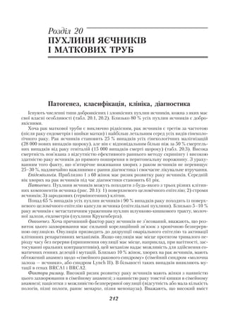 Акушерство і гінекологія. Том 2

            Розділ 20
            ПУХЛИНИ ЯЄЧНИКІВ
            І МАТКОВИХ ТРУБ




            Патогенез, класифікація, клініка, діагностика
   Існують численні типи доброякісних і злоякісних пухлин яєчників, кожна з яких має
свої власні особливості (табл. 20.1, 20.2). Близько 80 % усіх пухлин яєчників є добро
якісними.
   Хоча рак маткової труби є виключно рідкісним, рак яєчників є третім за частотою
(після раку ендометрія і шийки матки) і найбільш летальним серед усіх видів гінеколо
гічного раку. Рак яєчників становить 25 % випадків усіх гінекологічних малігнізацій
(28 000 нових випадків щороку), але він є відповідальним більш ніж за 50 % смертель
них випадків від раку геніталій (15 000 випадків смерті щороку) (табл. 20.3). Висока
смертність пов’язана з відсутністю ефективного раннього методу скринінгу і високою
здатністю раку яєчників до прямого поширення в перитонеальну порожнину. З ураху
ванням того факту, що п’ятирічне виживання хворих з раком яєчників не перевищує
25–30 %, надзвичайно важливими є рання діагностика і своєчасне лікувальне втручання.
   Епідеміологія. Приблизно 1 з 60 жінок має ризик розвитку раку яєчників. Середній
вік хворих на рак яєчників під час діагностики становить 61 рік.
   Патогенез. Пухлини яєчників можуть походити з будь якого з трьох різних клітин
них компонентів яєчника (рис. 20.1): 1) поверхневого целомічного епітелію; 2) строми
яєчників; 3) зародкових (герміногенних) клітин.
   Понад 65 % випадків усіх пухлин яєчників і 90 % випадків раку походять із поверх
невого целомічного епітелію капсули яєчника (епітеліальні пухлини). Близько 5–10 %
раку яєчників є метастатичним ураженням пухлин шлунково кишкового тракту, молоч
ної залози, ендометрія (пухлини Крукенберга).
   Онкогенез. Хоча причинний фактор раку яєчників не з’ясований, вважають, що роз
виток цього захворювання має сильний кореляційний зв’язок з хронічною безперерв
ною овуляцією. Овуляція призводить до дизрупції оваріального епітелію та активації
клітинних репаративних механізмів. Якщо овуляція має місце протягом тривалого пе
ріоду часу без перерви (припинення овуляції має місце, наприклад, при вагітності, зас
тосуванні оральних контрацептивів), цей механізм надає можливість для здійснення со
матичних генних делецій і мутацій. Близько 10 % жінок, хворих на рак яєчників, мають
обтяжений анамнез щодо «сімейного ракового синдрому» (сімейний синдром «молочна
залоза — яєчники», або синдром Lynch ІІ). В більшості таких випадків виявляють му
тації в генах BRCA1 і BRCA2.
   Фактори ризику. Високий ризик розвитку раку яєчників мають жінки з наявністю
цього захворювання в сімейному анамнезі; з наявністю раку товстої кишки в сімейному
анамнезі; пацієнтки з можливістю безперервної овуляції (відсутність або мала кількість
пологів, пізні пологи, раннє менархе, пізня менопауза). Вважають, що високий вміст

                                        212
 