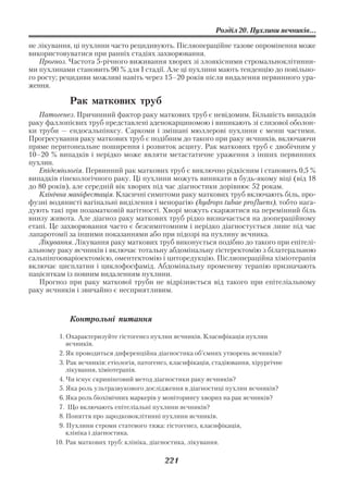 Розділ 20. Пухлини яєчників...

не лікування, ці пухлини часто рецидивують. Післяопераційне тазове опромінення може
використовуватися при ранніх стадіях захворювання.
   Прогноз. Частота 5 річного виживання хворих зі злоякісними стромальноклітинни
ми пухлинами становить 90 % для І стадії. Але ці пухлини мають тенденцію до повільно
го росту; рецидиви можливі навіть через 15–20 років після видалення первинного ура
ження.

            Рак маткових труб
   Патогенез. Причинний фактор раку маткових труб є невідомим. Більшість випадків
раку фаллопієвих труб представлені аденокарциномою і виникають зі слизової оболон
ки труби — ендосальпінксу. Саркоми і змішані мюллерові пухлини є менш частими.
Прогресування раку маткових труб є подібним до такого при раку яєчників, включаючи
пряме перитонеальне поширення і розвиток асциту. Рак маткових труб є двобічним у
10–20 % випадків і нерідко може являти метастатичне ураження з інших первинних
пухлин.
   Епідеміологія. Первинний рак маткових труб є виключно рідкісним і становить 0,5 %
випадків гінекологічного раку. Ці пухлини можуть виникати в будь якому віці (від 18
до 80 років), але середній вік хворих під час діагностики дорівнює 52 рокам.
   Клінічна маніфестація. Класичні симптоми раку маткових труб включають біль, про
фузні водянисті вагінальні виділення і менорагію (hydrops tubae profluens), тобто нага
дують такі при позаматковій вагітності. Хворі можуть скаржитися на перемінний біль
внизу живота. Але діагноз раку маткових труб рідко визначається на доопераційному
етапі. Це захворювання часто є безсимптомним і нерідко діагностується лише під час
лапаротомії за іншими показаннями або при підозрі на пухлину яєчника.
   Лікування. Лікування раку маткових труб виконується подібно до такого при епітелі
альному раку яєчників і включає тотальну абдомінальну гістеректомію з білатеральною
сальпінгооваріоектомією, оментектомію і циторедукцію. Післяопераційна хіміотерапія
включає цисплатин і циклофосфамід. Абдомінальну променеву терапію призначають
пацієнткам із повним видаленням пухлини.
   Прогноз при раку маткової труби не відрізняється від такого при епітеліальному
раку яєчників і звичайно є несприятливим.



            Контрольні питання

         1. Охарактеризуйте гістогенез пухлин яєчників. Класифікація пухлин
            яєчників.
         2. Як проводиться диференційна діагностика об’ємних утворень яєчників?
         3. Рак яєчників: етіологія, патогенез, класифікація, стадіювання, хірургічне
            лікування, хіміотерапія.
         4. Чи існує скринінговий метод діагностики раку яєчників?
         5. Яка роль ультразвукового дослідження в діагностиці пухлин яєчників?
         6. Яка роль біохімічних маркерів у моніторингу хворих на рак яєчників?
         7. Що включають епітеліальні пухлини яєчників?
         8. Поняття про зародковоклітинні пухлини яєчників.
         9. Пухлини строми статевого тяжа: гістогенез, класифікація,
            клініка і діагностика.
        10. Рак маткових труб: клініка, діагностика, лікування.

                                             221
 