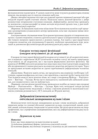 Розділ 2. Доброякісні захворювання...

функціонуючим ендометрієм. У деяких пацієнток може існувати рудиментарна піхвова
кишеня, яка розвинулась із синусно піхвових цибулин.
   Діагноз звичайно визначається при дослідженні причин первинної аменореї або при
невдалій першій спробі статевих зносин. Пацієнтки мають жіночий фенотип з добре
розвинутими вторинними статевими ознаками. Диференційну діагностику проводять
за допомогою ультрасонографії та інших методів візуалізації органів таза, у разі необ
хідності визначають каріотип.
   Лікування. За бажанням пацієнтки піхва може бути відновлена шляхом серії проце
дур з розширенням сухожилкового центру промежини, хоча таке лікування триває міся
цями і роками.
   Альтернативним лікуванням може бути реконструктивна хірургія зі створенням нео
вагіни з тазової очеревини, сегмента урогенітального тракту (лапароскопічна корекція)
або тонкого шкірного трансплантата з ділянки сідниць. Але навіть у разі хірургічного
створення неовагіни для підтримання її просвіту необхідно продовжувати курс дила
тацій за допомогою фаллоімітатора або рекомендувати регулярне статеве житя.


            Синдром тестикулярної фемінізації
            (синдром нечутливості до дії андрогенів)
   Синдром тестикулярної фемінізації (синдром нечутливості до дії андрогенів) вини
кає в індивідів з каріотипом 46,XY (генетично чоловіча стать), які мають природжену
нечутливість до дії андрогенів, що є наслідком формування жіночого фенотипу. Ця
рідкісна (1:20 000) патологія розвивається внаслідок відсутності рецепторів андрогенів
або неспроможності тканин реагувати на комплекс рецептор дигідротестостерон. Через
це продуковані яєчками андрогени не здатні спричинювати диференціацію чоловічих
геніталій.
   Діагностика. Пацієнти мають яєчка, які продукують мюллерівську інгібіторну суб
станцію, парамезонефральна система у них пригнічена, а маткові труби і матка відсутні.
Такі індивіди можуть мати початок піхви, як і хворі з синдромом Майєра — Рокітансь
кого — Кюстера — Гаузера. Яєчка часто знаходяться у пахвинній або лабіальній ділян
ках, але сперматогенез у них не відбувається.
   Лікування з метою реконструкції піхви проводиться подібно до такого при синдромі
Майєра — Рокітанського — Кюстера — Гаузера. Крім того, неопущені гонади (яєчка)
підлягають хірургічному видаленню у зв’язку з високим ризиком їх малігнізації (зло
якісна семінома розвивається у 33 % випадків до 50 років життя).

            Доброякісні (ненеопластичні)
            епітеліальні захворювання вульви і піхви
   Ненеопластичні епітеліальні захворювання вульви і піхви включають доброякісні
ураження шкіри та слизової оболонки: дерматози вульви, склеротичний лишай, плос
кий лишай, плоскоклітинну гіперплазію та аденоз піхви. Ця група представлена як гіпер
трофічними, так і атрофічними захворюваннями, які слід диференціювати від раку вуль
ви і піхви.

            Дерматози вульви
   Патогенез
   Існує два типи дерматозу вульви (екземи вульви):
   1) ендогенна (атопічна) форма, ідентична класичній екземі;
   2) екзогенна форма, яка виникає вторинно у відповідь на дію зовнішніх чинників.
                                         21
 
