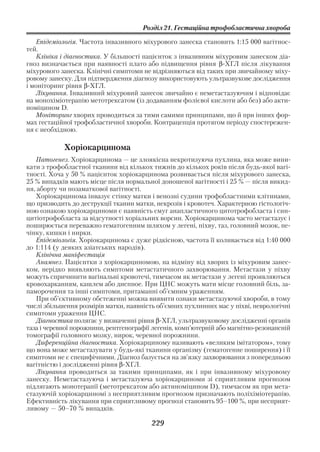 Розділ 21. Гестаційна трофобластична хвороба

   Епідеміологія. Частота інвазивного міхурового занеска становить 1:15 000 вагітнос
тей.
   Клініка і діагностика. У більшості пацієнток з інвазивним міхуровим занеском діа
гноз визначається при наявності плато або підвищення рівня β ХГЛ після лікування
міхурового занеска. Клінічні симптоми не відрізняються від таких при звичайному міху
ровому занеску. Для підтвердження діагнозу використовують ультразвукове дослідження
і моніторинг рівня β ХГЛ.
   Лікування. Інвазивний міхуровий занесок звичайно є неметастазуючим і відповідає
на монохіміотерапію метотрексатом (із додаванням фолієвої кислоти або без) або акти
номіцином D.
   Моніторинг хворих проводиться за тими самими принципами, що й при інших фор
мах гестаційної трофобластичної хвороби. Контрацепція протягом періоду спостережен
ня є необхідною.

            Хоріокарцинома
   Патогенез. Хоріокарцинома — це злоякісна некротизуюча пухлина, яка може вини
кати з трофобластної тканини від кількох тижнів до кількох років після будь якої вагі
тності. Хоча у 50 % пацієнток хоріокарцинома розвивається після міхурового занеска,
25 % випадків мають місце після нормальної доношеної вагітності і 25 % — після викид
ня, аборту чи позаматкової вагітності.
   Хоріокарцинома інвазує стінку матки і венозні судини трофобластними клітинами,
що призводить до деструкції тканин матки, некрозів і кровотеч. Характерною гістологіч
ною ознакою хоріокарциноми є наявність смуг анапластичного цитотрофобласта і син
цитіотрофобласта за відсутності хоріальних ворсин. Хоріокарцинома часто метастазує і
поширюється переважно гематогенним шляхом у легені, піхву, таз, головний мозок, пе
чінку, кишки і нирки.
   Епідеміологія. Хоріокарцинома є дуже рідкісною, частота її коливається від 1:40 000
до 1:114 (у деяких азіатських народів).
   Клінічна маніфестація
   Анамнез. Пацієнтки з хоріокарциномою, на відміну від хворих із міхуровим занес
ком, нерідко виявляють симптоми метастатичного захворювання. Метастази у піхву
можуть спричинити вагінальні кровотечі, тимчасом як метастази у легені проявляються
кровохарканням, кашлем або диспное. При ЦНС можуть мати місце головний біль, за
паморочення та інші симптоми, притаманні об’ємним ураженням.
   При об’єктивному обстеженні можна виявити ознаки метастазуючої хвороби, в тому
числі збільшення розмірів матки, наявність об’ємних пухлинних мас у піхві, неврологічні
симптоми ураження ЦНС.
   Діагностика полягає у визначенні рівня β ХГЛ, ультразвуковому дослідженні органів
таза і черевної порожнини, рентгенографії легенів, комп’ютерній або магнітно резонансній
томографії головного мозку, нирок, черевної порожнини.
   Диференційна діагностика. Хоріокарциному називають «великим імітатором», тому
що вона може метастазувати у будь які тканини організму (гематогенне поширення) і її
симптоми не є специфічними. Діагноз базується на зв’язку захворювання з попередньою
вагітністю і дослідженні рівня β ХГЛ.
   Лікування проводиться за такими принципами, як і при інвазивному міхуровому
занеску. Неметастазуюча і метастазуюча хоріокарциноми зі сприятливим прогнозом
підлягають монотерапії (метотрексатом або актиноміцином D), тимчасом як при мета
стазуючій хоріокарциномі з несприятливим прогнозом призначають поліхіміотерапію.
Ефективність лікування при сприятливому прогнозі становить 95–100 %, при несприят
ливому — 50–70 % випадків.

                                         229
 