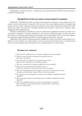 Акушерство і гінекологія. Том 2

   Моніторинг хворих полягає у серійному дослідженні рівня β ХГЛ протягом року і
суворій контрацепції.


            Трофобластична пухлина плацентарної площини
   Патогенез. Трофобластична пухлина плацентарної площини є дуже рідкісною і ви
никає в місці імплантації плаценти. Клітини цієї пухлини інфільтрують м’язовий шар
матки, ростуть між гладком’язовими волокнами і поступово інвазують міометрій і кро
воносні судини. Гістологічно типовою рисою цієї пухлини є відсутність ворсин і про
ліферація цитотрофобласта.
   Клініка і діагностика. Найбільш частим симптомом трофобластичної пухлини пла
центарної площини є маткові кровотечі, які можуть виникати через кілька місяців і
років після попередньої вагітності. На відміну від інших форм ГТХ, ця пухлина проду
кує хронічно низький рівень β ХГЛ і плацентарного лактогену людини.
   Лікування. Ще однією відмінною рисою трофобластичної пухлини плацентарної пло
щини є її нечутливість до хіміотерапії. Але ця пухлина рідко метастазує за межі матки,
тому методом вибору при лікуванні цього захворювання є гістеректомія.



            Контрольні питання

         1. Що включає доброякісна гестаційна трофобластична хвороба?
         2. Поняття про повний і неповний міхуровий занесок.
            Етіологія, патогенез.
         3. Які симптоми асоційовані з міхуровим занеском?
            Діагностика, лікування, моніторинг хворих.
         4. Що таке злоякісна гестаційна трофобластична хвороба?
         5. Поняття про інвазивний міхуровий занесок.
            Етіологія, патогенез, клініка, діагностика, лікування.
         6. Що таке хоріокарцинома? Етіологія, патогенез, клініка, діагностика,
            лікування, моніторинг хворих. Шляхи метастазування.
         7. Як проводиться стадіювання злоякісної гестаційної трофобластичної
            хвороби?
         8. Що включають прогностичні фактори гестаційної трофобластичної
            хвороби?
         9. Що таке трофобластична пухлина плацентарної площини?
            Які особливості клінічної картини, діагностики та лікування
            цього ускладнення?




                                           230
 
