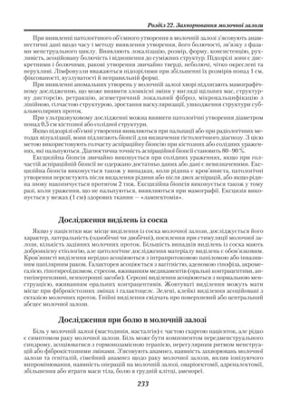 Розділ 22. Захворювання молочної залози

   При виявленні патологічного об’ємного утворення в молочній залозі з’ясовують анам
нестичні дані щодо часу і методу виявлення утворення, його болючості, зв’язку з фаза
ми менструального циклу. Виявляють локалізацію, розмір, форму, консистенцію, рух
ливість, асоційовану болючість і відношення до суміжних структур. Підозрілі зони є дис
кретними і болючими, ракові утворення звичайно тверді, неболючі, чітко окреслені та
нерухливі. Лімфовузли вважаються підозрілими при збільшенні їх розмірів понад 1 см,
фіксованості, вузлуватості й неправильній формі.
   При виявленні аномальних утворень у молочній залозі хворі підлягають мамографіч
ному дослідженню, що може виявити злоякісні зміни у вигляді щільних мас, структур
ну дисторсію, ретракцію, асиметричний локальний фіброз, мікрокальцифікацію з
лінійною, гілчастою структурою, зростання васкуляризації, ушкодження структури суб
альвеолярних проток.
   При ультразвуковому дослідженні можна виявити патологічні утворення діаметром
понад 0,5 см кістозної або солідної структури.
   Якщо підозрілі об’ємні утворення виявляються при пальпації або при радіологічних ме
тодах візуалізації, вони підлягають біопсії для визначення гістологічного діагнозу. З цією
метою використовують голчасту аспіраційну біопсію при кістозних або солідних уражен
нях, які пальпуються. Діагностична точність аспіраційної біопсії становить 80–90 %.
   Ексцизійна біопсія звичайно виконується при солідних ураженнях, якщо при гол
частій аспіраційній біопсії не одержано достатньо даних або дані є невизначеними. Екс
цизійна біопсія виконується також у випадках, коли рідина є кров’яниста, патологічні
утворення персистують після видалення рідини або після двох аспірацій, або якщо ріди
на знову накопичується протягом 2 тиж. Ексцизійна біопсія виконується також у тому
разі, коли ураження, що не пальпуються, виявляються при мамографії. Ексцизія вико
нується у межах (1 см) здорових тканин — «лампектомія».


            Дослідження виділень із соска
   Якщо у пацієнтки має місце виділення із соска молочної залози, досліджується його
характер, латеральність (однобічні чи двобічні), посилення при стимуляції молочної за
лози, кількість задіяних молочних проток. Більшість випадків виділень із соска мають
доброякісну етіологію, але цитологічне дослідження матеріалу виділень є обов’язковим.
Кров’янисті виділення нерідко асоціюються з інтрапротоковою папіломою або інвазив
ним папілярним раком. Галакторея асоціюється з вагітністю, аденомою гіпофіза, акроме
галією, гіпотиреоїдизмом, стресом, вживанням медикаментів (оральні контрацептиви, ан
тигіпертензивні, психотропні засоби). Серозні виділення асоціюються з нормальною мен
струацією, вживанням оральних контрацептивів. Жовтуваті виділення можуть мати
місце при фіброкістозних змінах і галактоцелє. Зелені, клейкі виділення асоційовані з
ектазією молочних проток. Гнійні виділення свідчать про поверхневий або центральний
абсцес молочної залози.

            Дослідження при болю в молочній залозі
   Біль у молочній залозі (мастодинія, масталгія) є частою скаргою пацієнток, але рідко
є симптомом раку молочної залози. Біль може бути компонентом передменструального
синдрому, асоціюватися з гормонозамісною терапією, нерегулярним ритмом менструа
цій або фіброкістозними змінами. З’ясовують анамнез, наявність захворювань молочної
залози та геніталій, сімейний анамнез щодо раку молочної залози, вплив іонізуючого
випромінювання, наявність операцій на молочній залозі, оваріоектомії, адреналектомії,
збільшення або втрати маси тіла, болю в грудній клітці, аменореї.

                                          233
 
