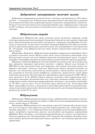 Акушерство і гінекологія. Том 2


            Доброякісні захворювання молочної залози
   Доброякісні захворювання молочної залози є частими і спостерігаються у 50 % жінок,
частіше — у молодому віці. Рішення щодо виконання біопсії при виявленні утворення
в молочній залозі базується на факторах ризику злоякісного захворювання у пацієнток.
Понад 2/3 пухлин молочної залози в репродуктивному віці є доброякісними, тимчасом
як 50 % утворень, які пальпуються в молочній залозі у жінок у постменопаузі, є малігні
зуючими.

            Фіброкістозна хвороба
   Епідеміологія. Фіброкістозні зміни молочної залози включають широкий спектр
клінічних проявів внаслідок надмірної стромальної відповіді на дію гормонів і факторів
росту. Вони включають кістозні зміни, вузлуватість, стромальну проліферацію та епіте
ліальну гіперплазію. За відсутності атипової гіперплазії фіброкістозні зміни не асоцію
ються зі зростанням ризику раку молочної залози. Пік захворюваності спостерігається
32 і 40 роками, хоча фіброзно кістозні зміни можуть персистувати протягом усього
життя жінки.
   Діагностика. Пацієнтки з фіброкістозною хворобою скаржаться на нагрубання, біль і
чутливість молочної залози. Можуть мати місце кілька локальних симптомних зон в
обох молочних залозах, які дуже варіюють протягом менструального циклу. Ультрасо
нографія і мамографія виконуються при підозрі на малігнізуючий характер ураження.
   Лікування. Симптоми фіброзно кістозної хвороби молочних залоз часто регресують
при зменшенні вживання пацієнткою нікотину і кофеїну. Високі дози вітаміну Е
(600 МО на день протягом 8 тиж), олія первоцвіту, мастодинон, мастогран можуть по
кращити симптоми у багатьох пацієнток. Прогестини можуть використовуватись як
орально, так і вагінально, і ректально (у супозиторіях), а також місцево у вигляді геле
вих аплікацій на молочні залози (дюфастон, утрожестан, прожестогель тощо). Якщо
симптоми персистують або посилюються, призначають даназол (данол) по 200–400 мг/
день протягом 4–6 міс. Побічні ефекти даназолу пов’язані з його андрогенною дією і
включають аменорею, збільшення маси тіла, гірсутизм, зниження тембру голосу, акне і
дисфункцію печінки. Іншим можливим варіантом лікування є застосування тамоксифе
ну, 10–20 мг 1 раз на день з 5 го по 25 й день циклу протягом 4 міс. Антиестрогенний
ефект тамоксифену полягає у зв’язуванні естрогенових рецепторів (селективний моду
лятор естрогенових рецепторів). Деякі автори пропонують застосування бромкриптину
(парлоделу) дозою 2,5 мг/день.

            Фіброаденома
   Епідеміологія. Фіброаденоми молочної залози є доброякісними пухлинами з епітелі
альним і стромальним компонентом. Вони є найбільш частим захворюванням молочних
залоз у жінок віком до 32 років.
   Діагностика. Фіброаденоми часто пальпуються при об’єктивному обстеженні молоч
них залоз як округлі, чітко окреслені, рухливі тверді ураження, які є губчастими і небо
лючими, діаметром 1–5 см. Ураження понад 5 см називають велетенськими фіброадено
мами і потребують виключення діагнозу листоподібної цистосаркоми (cystosarcoma
phyllodes). Вони звичайно є солітарними (поодинокими), але можуть спостерігатись і
численні ураження, які є білатеральними в 25 % випадків. Ці утворення звичайно підля
гають змінам протягом менструального циклу, вагітності і застосування оральних кон
трацептивів.

                                         234
 