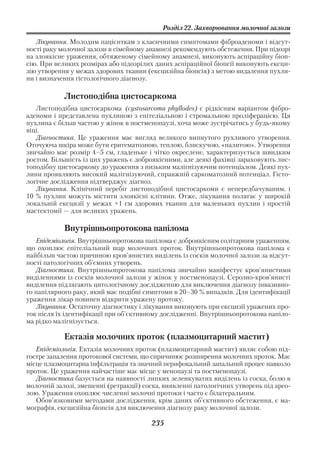 Розділ 22. Захворювання молочної залози

   Лікування. Молодим пацієнткам з класичними симптомами фіброаденоми і відсут
ності раку молочної залози в сімейному анамнезі рекомендують обстеження. При підозрі
на злоякісне ураження, обтяженому сімейному анамнезі, виконують аспіраційну біоп
сію. При великих розмірах або підозрілих даних аспіраційної біопсії виконують ексци
зію утворення у межах здорових тканин (ексцизійна біопсія) з метою видалення пухли
ни і визначення гістологічного діагнозу.

            Листоподібна цистосаркома
   Листоподібна цистосаркома (cystosarcoma phyllodes) є рідкісним варіантом фібро
аденоми і представлена пухлиною з епітеліальною і стромальною проліферацією. Ця
пухлина є більш частою у жінок в постменопаузі, хоча може зустрічатись у будь якому
віці.
   Діагностика. Це ураження має вигляд великого випнутого рухливого утворення.
Оточуюча шкіра може бути еритематозною, теплою, блискучою, «налитою». Утворення
звичайно має розмір 4–5 см, гладеньке і чітко окреслене, характеризується швидким
ростом. Більшість із цих уражень є доброякісними, але деякі фахівці зараховують лис
топодібну цистосаркому до ураження з низьким малігнізуючим потенціалом. Деякі пух
лини проявляють високий малігнізуючий, справжній саркоматозний потенціал. Гісто
логічне дослідження підтверджує діагноз.
   Лікування. Клінічний перебіг листоподібної цистосаркоми є непередбачуваним, і
10 % пухлин можуть містити злоякісні клітини. Отже, лікування полягає у широкій
локальній ексцизії у межах +1 см здорових тканин для маленьких пухлин і простій
мастектомії — для великих уражень.

            Внутрішньопротокова папілома
   Епідеміологія. Внутрішньопротокова папілома є доброякісним солітарним ураженням,
що охоплює епітеліальний шар молочних проток. Внутрішньопротокова папілома є
найбільш частою причиною кров’янистих виділень із сосків молочної залози за відсут
ності патологічних об’ємних утворень.
   Діагностика. Внутрішньопротокова папілома звичайно маніфестує кров’янистими
виділеннями із сосків молочної залози у жінок у постменопаузі. Серозно кров’янисті
виділення підлягають цитологічному дослідженню для виключення діагнозу інвазивно
го папілярного раку, який має подібні симптоми в 20–30 % випадків. Для ідентифікації
ураження лікар повинен відкрити уражену протоку.
   Лікування. Остаточну діагностику і лікування виконують при ексцизії уражених про
ток після їх ідентифікації при об’єктивному дослідженні. Внутрішньопротокова папіло
ма рідко малігнізується.

            Ектазія молочних проток (плазмоцитарний мастит)
   Епідеміологія. Ектазія молочних проток (плазмоцитарний мастит) являє собою під
гостре запалення протокової системи, що спричинює розширення молочних проток. Має
місце плазмоцитарна інфільтрація та значний перифокальний запальний процес навколо
проток. Це ураження найчастіше має місце у менопаузі та постменопаузі.
   Діагностика базується на наявності липких зеленкуватих виділень із соска, болю в
молочній залозі, змешенні (ретракції) соска, виявленні патологічних утворень під арео
лою. Ураження охоплює численні молочні протоки і часто є білатеральним.
   Обов’язковими методами дослідження, крім даних об’єктивного обстеження, є ма
мографія, ексцизійна біопсія для виключення діагнозу раку молочної залози.

                                        235
 