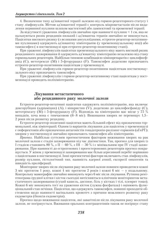 Акушерство і гінекологія. Том 2

   4. Визначення типу ад’ювантної терапії залежно від гормон рецепторного статусу і
стану лімфовузлів. Метою ад’ювантної терапії є контроль мікрометастазів після вида
лення первинної пухлини шляхом мастектомії або лампектомії та променевої терапії.
   За відсутності ураження лімфовузлів звичайно при наявності пухлини < 1 см, яка не
пальпуються ризик рецидивів низький і ад’ювантна терапія звичайно не виконується.
Пацієнтки високого ризику (з великими анеуплоїдними, естроген рецептор негативни
ми пухлинами) одержують ад’ювантну хіміотерапію (у пременопаузальному віці) або
тамоксифен ( в постменопаузі при естроген рецептор позитивному стані).
   При ураженні лімфовузлів пацієнтки пременопаузального віку мають високий ризик
рецидивного захворювання й одержують ад’ювантну хіміотерапію незалежно від стану
гормональних рецепторів. Найбільш типовою комбінацією хіміопрепаратів є циклофосф
амід (С), метотрексат (М) і 5 фторурацил (F). Тамоксифен додатково призначають
естроген рецептор позитивним пацієнткам у пременопаузі.
   При ураженні лімфовузлів гормон рецептор позитивним пацієнткам постменопау
зального віку призначають тамоксифен.
   При ураженні лімфовузлів і гормон рецептор негативному стані пацієнткам у пост
менопаузі проводять поліхіміотерапію.



            Лікування метастатичного
            або рецидивного раку молочної залози
    Естроген рецептор негативні пацієнтки одержують поліхіміотерапію, яка включає
доксорубіцин (адріаміцин) (А), і вінкристин (V), додатково до циклофосфаміду (С),
метотрексату (М) і 5 фторурацилу (F). Відповідь на хіміотерапію має місце у 75 %
випадків, хоча вона є тимчасовою (6–8 міс). Виживання хворих не перевищує 1,5–
2 роки після розвитку рецидиву.
    Естроген рецептор позитивні пацієнтки мають більший ефект від призначення гор
мональної, ніж хіміотерапії. Одним із варіантів лікування для пацієнток у пременопаузі
є оофоректомія або призначення антагоністів гонадотропін рилізинг гормонів (аГнРГ);
хворим у постменопаузі звичайно призначають тамоксифен або хіміотерапію.
    Прогноз. Найбільш суттєвим прогностичним фактором виживання хворих на рак
молочної залози є стадія захворювання під час діагностики. Так, прогноз для хворих із
І стадією становить 80 %, з ІІ — 60 %, з ІІІ — 30 % і є мінімальним при IV стадії захво
рювання. При наявності до естрогенових і прогестеронових рецепторів прогноз покра
щується. У жінок у пременопаузі захворювання має більш агресивний перебіг порівняно
з пацієнтками в постменопаузі. Інші прогностичні фактори включають стан лімфовузлів,
розмір пухлини, гістологічний тип, наявність ядерної атипії, експресії онкогенів та
швидкість проліферації.
    Моніторинг хворих після лікування раку молочної залози повинен проводитися кожні
3 міс протягом 1 року, кожні 4 міс протягом 2 років і кожні 6 міс — у подальшому.
Контрольну мамографію звичайно виконують через 6 міс після лікування. Рутинна рент
генограма грудної клітки і кісток сьогодні витісняються клінічним моніторингом мета
статичного захворювання (cухий кашель, диспное, біль у кістках і тілі, плеврит тощо).
Кожні 6 міс виконують тест на ураження кісток (лужна фосфатаза) і оцінюють функ
ціональний стан печінки. Пацієнтки, що одержують тамоксифен, повинні проходити об
стеження щодо наявності вагінальних кровотеч з причини можливого розвитку раку
ендометрія (біопсія ендометрія).
    Прогноз щодо виживання пацієнток, які завагітніли після лікування раку молочної
залози, не погіршується. Вживання оральних контрацептивів також не погіршує стану

                                         238
 