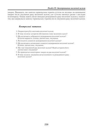 Розділ 22. Захворювання молочної залози

хворих. Вважають, що замісна гормональна терапія суттєво не впливає на виживання
хворих після лікування раку молочної залози, але суттєво зменшує ризик і наслідки
остеопорозу. Однак мають місце випадки рецидивного раку молочної залози у пацієн
ток, що одержували замісну гормональну терапію після лікування раку молочної залози.



            Контрольні питання

        1. Охарактеризуйте анатомію молочної залози.
        2. В чому полягає алгоритм обстеження стану молочних залоз?
        3. Що включають доброякісні захворювання молочної залози?
           Клінічні варіанти, клініка, діагностика, лікування.
        4. Які існують злоякісні захворювання молочної залози?
        5. Що включають неінвазивні злоякісні захворювання молочної залози?
           Клініка, діагностика, лікування.
        6. Що таке інвазивний рак молочної залози? Який алгоритм його
           діагностики і лікування?
        7. Як проводиться моніторинг хворих на рак молочної залози?
        8. В чому полягає лікування метастатичного та рецидивного раку
           молочної залози?




                                        239
 