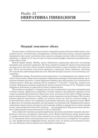 Акушерство і гінекологія. Том 2

            Розділ 23
            ОПЕРАТИВНА ГІНЕКОЛОГІЯ




            Операції невеликого обсягу
    До невеликих за обсягом гінекологічних операцій належать біопсія шийки матки, зон
дування матки, поліпектомія, вишкрібання слизової оболонки матки, пункція черевної
порожнини через заднє склепіння піхви, вакуум аспірація плідного яйця, інструменталь
ний аборт у терміні до 12 тиж гестації, гістеросальпінгографія, введення внутрішньомат
кової спіралі тощо.
    Біопсія шийки матки. Шийку матки обмежують дзеркалами, фіксують кульовими
щипцями поза ділянкою ураження. На межі здорової й ураженої тканин конхотомом або
скальпелем (у вигляді клина) тканину шийки висікають і рану ушивають або коагулю
ють. Після застосування конхотома проводять тампонаду піхви тампоном, змоченим
5% м розчином амінокапронової кислоти. Взятий матеріал підлягає гістологічному дос
лідженню.
    Зондування матки. Зондування матки виконують із дотриманням усіх правил асеп
тики й антисептики. Перед цією операцією обов’язково виконують бактеріоскопічне дослі
дження піхвових виділень, а також проводять бімануальне обстеження для уточнення по
ложення матки. Зонд має довжину 25 см, товщину 1–5 мм (№ 1–5), ручку, заокруглену
на кінці. Нормальна довжина порожнини матки становить близько 7 см. Товщину зонда
добирають відповідно до прохідності каналу шийки матки.
    Підготовка до операції є стандартною для всіх оперативних втручань: випорожнення
сечового міхура, оброблення зовнішніх статевих органів і внутрішньої поверхні стегон
хлоргексидином або йодонатом. Пацієнтка лягає на гінекологічне крісло. Піхву розкри
вають дзеркалами Сімпсона, піхву і шийку матки змащують антисептиками. Після цього
піхвові дзеркала просовують глибше до склепінь піхви так, щоб не стискати шийку та
істмічний відділ матки і не створювати додаткових перешкод для введення зонда. Ший
ку фіксують кульовими щипцями, які накладають на передню губу. Випрямлення каналу
в нижньому відділі матки досягають підтягуванням шийки за допомогою кульових щипців
дозаду при антефлексії матки або допереду — при ретрофлексії. Введення зонда викону
ють з урахуванням відхилення матки в той чи інший бік.
    Зонд утримують трьома пальцями правої руки: великим, вказівним і середнім. До внут
рішнього зіва зонд, як правило, проходить легко. Певна перешкода в цьому відділі кана
лу шийки матки може статися через наявність на шляху зонда поліпа, рубцевого проце
су. У порожнині матки зонд просувається легко до дна матки, де натрапляє на перешко
ду. Для профілактики перфорації матки, вводячи зонд, не можна застосовувати зусил
ля, слід обережно маніпулювати ним, обминаючи перешкоди.


                                        240
 