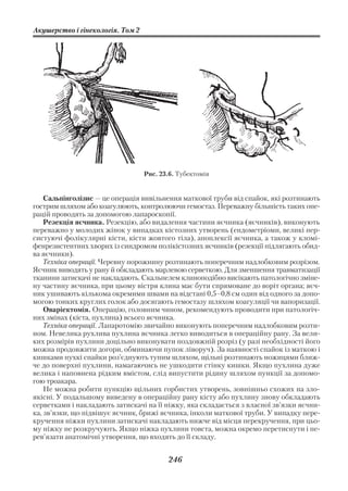 Акушерство і гінекологія. Том 2




                                  Рис. 23.6. Тубектомія


    Сальпінголізис — це операція вивільнення маткової труби від спайок, які розтинають
гострим шляхом або коагулюють, контролюючи гемостаз. Переважну більшість таких опе
рацій проводять за допомогою лапароскопії.
    Резекція яєчника. Резекцію, або видалення частини яєчника (яєчників), виконують
переважно у молодих жінок у випадках кістозних утворень (ендометріоми, великі пер
систуючі фолікулярні кісти, кісти жовтого тіла), апоплексії яєчника, а також у кломі
фенрезистентних хворих із синдромом полікістозних яєчників (резекції підлягають обид
ва яєчники).
    Техніка операції. Черевну порожнину розтинають поперечним надлобковим розрізом.
Яєчник виводять у рану й обкладають марлевою серветкою. Для зменшення травматизації
тканини затискачі не накладають. Скальпелем клиноподібно висікають патологічно зміне
ну частину яєчника, при цьому вістря клина має бути спрямоване до воріт органа; яєч
ник ушивають кількома окремими швами на відстані 0,5–0,8 см один від одного за допо
могою тонких круглих голок або досягають гемостазу шляхом коагуляції чи вапоризації.
    Оваріектомія. Операцію, головним чином, рекомендують проводити при патологіч
них змінах (кіста, пухлина) всього яєчника.
    Техніка операції. Лапаротомію звичайно виконують поперечним надлобковим розти
ном. Невелика рухлива пухлина яєчника легко виводиться в операційну рану. За вели
ких розмірів пухлини доцільно виконувати поздовжній розріз (у разі необхідності його
можна продовжити догори, обминаючи пупок ліворуч). За наявності спайок із маткою і
кишками пухкі спайки роз’єднують тупим шляхом, щільні розтинають ножицями ближ
че до поверхні пухлини, намагаючись не ушкодити стінку кишки. Якщо пухлина дуже
велика і наповнена рідким вмістом, слід випустити рідину шляхом пункції за допомо
гою троакара.
    Не можна робити пункцію щільних горбистих утворень, зовнішньо схожих на зло
якісні. У подальшому виведену в операційну рану кісту або пухлину знову обкладають
серветками і накладають затискачі на її ніжку, яка складається з власної зв’язки яєчни
ка, зв’язки, що підвішує яєчник, брижі яєчника, інколи маткової труби. У випадку пере
кручення ніжки пухлини затискачі накладають нижче від місця перекручення, при цьо
му ніжку не розкручують. Якщо ніжка пухлини товста, можна окремо перетиснути і пе
рев’язати анатомічні утворення, що входять до її складу.


                                         246
 