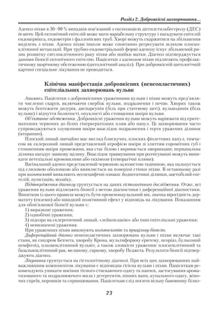 Розділ 2. Доброякісні захворювання...

Аденоз піхви в 30–90 % випадків пов’язаний з експозицією діетилстильбестролу (ДЕС)
in utero. Цей ектопічний епітелій може мати варіабельну структуру і нагадувати епітелій
ендоцервікса, ендометрія і фаллопієвих труб. Хворі можуть скаржитися на збільшення
виділень з піхви. Аденоз піхви інколи може спонтанно регресувати шляхом плоско
клітинної метаплазії. При трубно ендометріальній формі аденозу існує збільшений ри
зик розвитку світлоклітинного раку піхви або шийки матки. Діагноз підтверджується
даними біопсії ектопічного епітелію. Пацієнтки з аденозом піхви підлягають профілак
тичному щорічному обстеженню (цитологічний аналіз). При доброякісній цитологічній
картині спеціальне лікування не проводиться.


            Клінічна маніфестація доброякісних (ненеопластичних)
            епітеліальних захворювань вульви
   Анамнез. Пацієнтки з доброякісними ураженнями вульви і піхви можуть пред’явля
ти численні скарги, включаючи свербіж вульви, подразнення і печію. Хворих також
можуть бентежити дизурія, диспареунія (біль при статевому акті), вульводинія (біль
вульви) і відчуття болючості, опуклості або стовщення шкіри вульви.
   Об’єктивне обстеження. Доброякісні ураження вульви можуть варіювати від ерите
матозних червоних до білих гіперкератозних плям або папул. Ці захворювання часто
супроводжуються злущенням шкіри внаслідок подразнення і тертя уражених ділянок
(вторинно).
   Плоский лишай звичайно має вигляд блискучих, плоских фіолетових папул, тимча
сом як склерозний лишай представлений атрофією шкіри зі злиттям соромітних губ і
стоншенням шкіри промежини, яка стає білою і вкривається зморшками; перианальна
ділянка нагадує замкову щілину. Внаслідок травмування при розчісуванні можуть вини
кати петехіальні крововиливи або екхімози (геморагічні плями).
   Вагінальний аденоз представлений червоною залозистою тканиною, яка пальпується
під слизовою оболонкою або виявляється на поверхні стінки піхви. В останньому разі
при кольпоскопії виявляють неспецифічні ознаки: йоднегативні ділянки, ацетобілий епі
телій, пунктацію, мозаїку.
   Підтвердження діагнозу грунтується на даних гістологічного дослідження. Отже, всі
ураження вульви підлягають біопсії з метою діагностики і диференційної діагностики.
Винятком із цього правила можуть бути пременопаузальний вік, значна вірогідність дер
матиту (екземи) або швидкий позитивний ефект у відповідь на лікування. Показанням
для обов’язкової біопсії вульви є:
   1) виразкові ураження;
   2) однобічні ураження;
   3) підозра на склеротичний лишай, «лейкоплакію» або інші епітеліальні ураження;
   4) невизначені ураження.
   При ураженнях піхви виконують кольпоскопію та прицільну біопсію.
   Диференційний діагноз ненеопластичних захворювань вульви і піхви включає такі
стани, як синдром Бехчета, хворобу Крона, мультиформну еритему, псоріаз, бульозний
пемфігоїд, плазмоклітинний вульвіт, а також злоякісні ураження: плоскоклітинний та
базальноклітинний рак, меланому, саркому, хворобу Педжета. Результати біопсії підтвер
джують діагноз.
   Лікування грунтується на гістологічному діагнозі. При всіх цих захворюваннях най
важливішим компонентом лікування є відповідна гігієна вульви і піхви. Пацієнткам ре
комендують уникати носіння тісного стискаючого одягу та панчох, застосування арома
тизованого та подразнюючого мила і детергентів, пінних ванн, купального одягу, жіно
чих спреїв, порошків та спринцювання. Пацієнткам слід носити вільну бавовняну білиз

                                         23
 