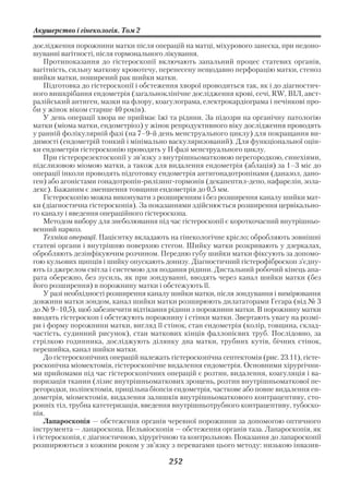 Акушерство і гінекологія. Том 2

дослідження порожнини матки після операцій на матці, міхурового занеска, при недоно
шуванні вагітності, після гормонального лікування.
    Протипоказання до гістероскопії включають запальний процес статевих органів,
вагітність, сильну маткову кровотечу, перенесену нещодавно перфорацію матки, стеноз
шийки матки, поширений рак шийки матки.
    Підготовка до гістероскопії і обстеження хворої проводиться так, як і до діагностич
ного вишкрібання ендометрія (загальноклінічне дослідження крові, сечі, RW, ВІЛ, авст
ралійський антиген, мазки на флору, коагулограма, електрокардіограма і печінкові про
би у жінок віком старше 40 років).
    У день операції хвора не приймає їжі та рідини. За підозри на органічну патологію
матки (міома матки, ендометріоз) у жінок репродуктивного віку дослідження проводять
у ранній фолікулярній фазі (на 7–9 й день менструального циклу) для покращання ви
димості (ендометрій тонкий і мінімально васкуляризований). Для функціональної оцін
ки ендометрія гістероскопію проводять у ІІ фазі менструального циклу.
    При гістерорезектоскопії у зв’язку з внутрішньоматковою перегородкою, синехіями,
підслизовою міомою матки, а також для видалення ендометрія (аблація) за 1–3 міс до
операції інколи проводять підготовку ендометрія антигонадотропінами (даназол, дано
ген) або агоністами гонадотропін рилізинг гормонів (декапептил депо, нафарелін, зола
декс). Бажаним є зменшення товщини ендометрія до 0,5 мм.
    Гістероскопію можна виконувати з розширенням і без розширення каналу шийки мат
ки (діагностична гістероскопія). За показаннями здійснюється розширення цервікально
го каналу і введення операційного гістероскопа.
    Методом вибору для знеболювання під час гістероскопії є короткочасний внутрішньо
венний наркоз.
    Техніка операції. Пацієнтку вкладають на гінекологічне крісло; обробляють зовнішні
статеві органи і внутрішню поверхню стегон. Шийку матки розкривають у дзеркалах,
обробляють дезінфікуючим розчином. Передню губу шийки матки фіксують за допомо
гою кульових щипців і шийку опускають донизу. Діагностичний гістерофіброскоп з’єдну
ють із джерелом світла і системою для подання рідини. Дистальний робочий кінець апа
рата обережно, без зусиль, як при зондуванні, вводять через канал шийки матки (без
його розширення) в порожнину матки і обстежують її.
    У разі необхідності розширення каналу шийки матки, після зондування і вимірювання
довжини матки зондом, канал шийки матки розширюють дилататорами Гегара (від № 3
до № 9–10,5), щоб забезпечити відтікання рідини з порожнини матки. В порожнину матки
вводять гістероскоп і обстежують порожнину і стінки матки. Звертають увагу на розмі
ри і форму порожнини матки, вигляд її стінок, стан ендометрія (колір, товщина, склад
частість, судинний рисунок), стан маткових кінців фаллопієвих труб. Послідовно, за
стрілкою годинника, досліджують ділянку дна матки, трубних кутів, бічних стінок,
перешийка, канал шийки матки.
    До гістероскопічних операцій належать гістероскопічна септектомія (рис. 23.11), гісте
роскопічна міомектомія, гістероскопічне видалення ендометрія. Основними хірургічни
ми прийомами під час гістероскопічних операцій є розтин, видалення, коагуляція і ва
поризація тканин (лізис внутрішньоматкових зрощень, розтин внутрішньоматкової пе
регородки, поліпектомія, прицільна біопсія ендометрія, часткове або повне видалення ен
дометрія, міомектомія, видалення залишків внутрішньоматкового контрацептиву, сто
ронніх тіл, трубна катетеризація, введення внутрішньотрубного контрацептиву, тубоско
пія.
    Лапароскопія — обстеження органів черевної порожнини за допомогою оптичного
інструмента — лапароскопа. Пельвіоскопія — обстеження органів таза. Лапароскопія, як
і гістероскопія, є діагностичною, хірургічною та контрольною. Показання до лапароскопії
розширюються з кожним роком у зв’язку з перевагами цього методу: низькою інвазив

                                          252
 