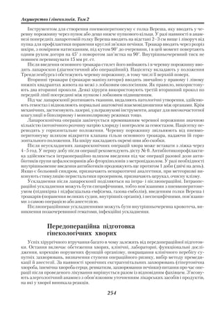 Акушерство і гінекологія. Том 2

   Інструментом для створення пневмоперитонеуму є голка Вереша, яку вводять у че
ревну порожнину через пупок або дещо нижче пупкового кільця. У разі наявності в анам
незі попередніх лапаротомій голку Вереша вводять на відстані 2–3 см вище і ліворуч від
пупка для профілактики поранення круглої зв’язки печінки. Троакар вводять через розріз
шкіри, з помірним натисканням, під кутом 90° до очеревини, і в цей момент повертають
одним рухом догори на 45° з поворотом зап’ястка на 90°. Внутрішньочеревний тиск не
повинен перевищувати 15 мм рт. ст.
   Після введення основного троакара стилет його виймають і в черевну порожнину вво
дять лапароскоп (діагностичний або операційний). Пацієнтку вкладають у положення
Тренделенбурга і обстежують черевну порожнину, в тому числі її верхній поверх.
   Вторинні троакари (троакари маніпулятори) вводять звичайно у правому і лівому
нижніх квадрантах живота на межі з лобковим оволосінням. Як правило, використову
ють два вторинні проколи. Деякі хірурги використовують третій вторинний прокол по
передній лінії посередині між пупком і лобковим підвищенням.
   Під час лапароскопії розтинають тканини, видаляють патологічні утворення, здійсню
ють гемостаз і відновлюють нормальні анатомічні взаємовідношення між органами. Крім
механічних, застосовують лазерні, ультразвукові інструменти, апарат для високочастотної
коагуляції в біполярному і монополярному режимах тощо.
   Лапароскопічна операція закінчується промиванням черевної порожнини значною
кількістю ізотонічного розчину натрію хлориду і контролем за гемостазом. Пацієнтку пе
реводять у горизонтальне положення. Черевну порожнину звільнюють від пневмо
перитонеуму шляхом відкриття клапана гільзи основного троакара, надаючи їй гори
зонтального положення. На шкіру накладають окремі шви або скобки.
   Після неускладнених лапароскопічних операцій хвора може вставати з ліжка через
4–5 год. У першу добу після операції рекомендують дієту № 0. Антибіотикопрофілакти
ка здійснюється інтраопераційно шляхом введення під час операції разової дози анти
біотиків групи цефалоспоринів або фторхінолонів з метронідазолом. У разі необхідності
внутрішньовенне введення антибіотиків продовжують ще протягом 1 доби (двічі на день).
Якщо є больовий синдром, призначають ненаркотичні аналгетики, при метеоризмі ви
конують стимуляцію перистальтики прозерином, призначають церукал, очисну клізму.
   Ускладнення після лапароскопії поділяються на інтра і післяопераційні. Інтраопе
раційні ускладнення можуть бути специфічними, тобто пов’язаними з пневмоперитоне
умом (підшкірна і підфасціальна емфізема, газова емболія), введенням голки Вереша і
троакарів (поранення великих судин, внутрішніх органів), і неспецифічними, пов’язани
ми з самою операцією або анестезією.
   Післяопераційними ускладненнями можуть бути внутрішньочеревна кровотеча, ви
никнення позаочеревинної гематоми, інфекційні ускладнення.


            Передопераційна підготовка
            гінекологічних хворих
   Успіх хірургічного втручання багато в чому залежить від передопераційної підготов
ки. Остання включає обстеження хворих, клінічні, лабораторні, функціональні дослі
дження, корекцію порушених функцій організму, покращання клінічного перебігу су
путніх Захворювань, визначення ступеня операційного ризику, вибір методу премеди
кації й анестезії. За наявності хронічних екстрагенітальних захворювань (гіпертонічна
хвороба, ішемічна хвороба серця, ревматизм, захворювання печінки) питання про час опе
рації після проведеного лікування вирішується разом із відповідним фахівцем. З’ясову
ють алергологічний анамнез з обов’язковим уточненням лікарських засобів і продуктів,
на які у хворої виникала реакція.

                                         254
 