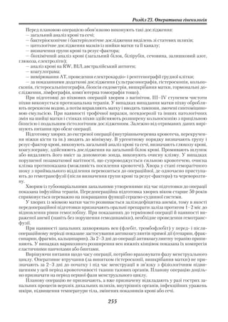 Розділ 23. Оперативна гінекологія

    Перед плановою операцією обов’язково виконують такі дослідження:
    — загальний аналіз крові та сечі;
    — бактеріоскопічне і бактеріологічне дослідження виділень зі статевих шляхів;
    — цитологічне дослідження мазків із шийки матки та її каналу;
    — визначення групи крові та резус фактора;
    — біохімічний аналіз крові (загальний білок, білірубін, сечовина, залишковий азот,
глюкоза, електроліти);
    — аналіз крові на RW, ВІЛ, австралійський антиген;
    — коагулограма;
    — вимірювання АТ, проведення електрокардіо і рентгенографії грудної клітки;
    — за показаннями додаткові дослідження (ультрасонографія, гістероскопія, кольпо
скопія, гістеросальпінгографія, біопсія ендометрія, вишкрібання матки, гормональні до
слідження, лімфографія, комп’ютерна томографія тощо).
    При підготовці до піхвових операцій хворим з вагінітом, III–IV ступенем чистоти
піхви виконується протизапальна терапія. У випадках випадання матки піхву обробля
ють перекисом водню, а потім вправляють матку і вводять тампони, змочені синтоміцино
вою емульсією. При наявності трофічної виразки, псевдоерозії та інших патологічних
змін на шийці матки і стінках піхви здійснюють розширену кольпоскопію з прицільною
біопсією і подальшим гістологічним дослідженням. Залежно від отриманих даних вирі
шують питання про обсяг операції.
    Підготовку хворих до екстреної операції (внутрішньочеревна кровотеча, перекручен
ня ніжки кісти та ін.) зводять до мінімуму. В ургентному порядку визначають групу і
резус фактор крові, виконують загальний аналіз крові та сечі, визначають глюкозу крові,
коагулограму, здійснюють дослідження на загальний білок крові. Промивають шлунок
або видаляють його вміст за допомогою зонда, виконують очисну клізму. У випадках
порушеної позаматкової вагітності, що супроводжується сильною кровотечею, очисна
клізма протипоказана (можливість посилення кровотечі). Хвора у стані геморагічного
шоку з приймального відділення перевозиться до операційної, де одночасно приступа
ють до гемотрансфузії (після визначення групи крові та резус фактора) та череворозти
ну.
    Хворим із тубооваріальними запальними утвореннями під час підготовки до операції
показана інфузійна терапія. Передопераційна підготовка хворих віком старше 50 років
спрямовується переважно на покращання функції серцево судинної системи.
    У хворих із міомою матки часто розвивається залізодефіцитна анемія, тому в якості
передопераційної підготовки призначають оральні препарати заліза протягом 1–2 міс до
відновлення рівня гемоглобіну. При показаннях до термінової операції й наявності ви
раженої анемії (навіть без порушення гемодинаміки), необхідне проведення гемотранс
фузії.
    При наявності запальних захворювань вен (флебіт, тромбофлебіт) у перед і після
операційному періоді показане застосування антикоагулянтів прямої дії (гепарин, фрак
сипарин, фрагмін, кальципарин). За 2–3 дні до операції антикоагулянтну терапію припи
няють. У випадках варикозного розширення вен нижніх кінцівок показана їх компресія
еластичними панчохами або бинтами.
    Вирішуючи питання щодо часу операції, потрібно враховувати фазу менструального
циклу. Оперативне втручання (за винятком гістероскопії, вишкрібання матки) не при
значають за 2–3 дні до початку і під час менструації в зв’язку з фізіологічним підви
щенням у цей період кровоточивості тканин тазових органів. Планову операцію доціль
но призначати на період першої фази менструального циклу.
    Планову операцію не призначають, а вже призначену відкладають у разі гострих за
пальних процесів верхніх дихальних шляхів, внутрішніх органів, інфекційних уражень
шкіри, підвищення температури тіла, змінених показників крові або сечі.

                                         255
 