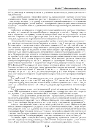 Розділ 23. Оперативна гінекологія

10% го розчину). У випадку гіпотонії шлунка його промивають за допомогою назогаст
рального зонда.
   Непрохідність кишок є пізнім (на відміну від парезу кишок) і життєво небезпечним
ускладненням. Хвора скаржиться на нудоту, блювання, здуття живота. Перистальтика
гучна, надміру активна. На оглядовій рентгенограмі черевної порожнини спостерігаються
повітряно рідинні рівні (чаші Клойбера) і розширені петлі кишок проксимально від місця
обструкції. Лікування полягає у декомпресії кишок та інфузійній терапії розчинами елек
тролітів.
   Серйозним, але рідкісним, ускладненням є евентерація кишок внаслідок розходжен
ня швів у всіх шарах післяопераційної рани з розвитком перитоніту. Першим симпто
мом є раптове сильне просочування післяопераційної пов’язки серозним або гнійним
вмістом. Лікування полягає у релапаротомії, ревізії та туалеті органів черевної порож
нини, накладанні на всі шари черевної стінки вторинних швів.
   Післяопераційні порушення гемодинаміки частіше зумовлені внутрішньою кровоте
чею внаслідок недостатнього перев’язування великих судин. У хворих спостерігаються
блідість шкіри та видимих слизових оболонок, зниження АТ, частий слабкий пульс. У
разі кровотечі з підшкірного шару пов’язка на рані черевної стінки просочується кров’ю.
Значні тривалі кров’яні виділення з піхви також свідчать про внутрішню кровотечу і
потребують, як правило, проведення релапаротомії і перев’язування судин, що кровото
чать. Після припинення кровотечі оперативним шляхом проводять інтенсивну інфузій
ну терапію (поліглюкін, желатиноль, еритроцитна маса, свіжо заморожена плазма, роз
чин Рінгера, 0,9% й розчин хлориду натрію). Об’єм введених розчинів повинен пе
ревищувати крововтрату на 25–30 %. Якщо об’єм крововтрати перевищує 30 % ОЦК,
кров повинна становити 50 % введеного об’єму розчинів, якщо крововтрата понад 3 л —
75 %. Близько 500 мл перелитої крові сприяє зростанню рівня гематокриту на 3–5 %.
Важливе значення для виведення хворої з геморагічного шоку має швидкість введення
розчинів: якщо систолічний АТ менший 60 мм рт. ст. — 100 мл/хв, при стабілізації АТ
вище 100 мм рт. ст. — 10–20 мл/хв. Інфузії проводять у 2–3 вени. Хворим із порушен
нями коагуляції рекомендують вводити свіжозаморожену плазму, кріопреципітат і тром
боцити.
   Для стабілізації АТ застосовують великі дози глікокортикоїдів (гідрокортизон —
1000–1200 мг, преднізолон — по 200 мг), дофамін (2–5 мкг/кг маси тіла за 1 хв). Для
стимуляції діурезу, якщо введено великий об’єм розчинів, призначають лазикс — 1 мг/кг
маси тіла (критичний діурез — 30–50 мл/год свідчить про відновлення органного кро
вотоку).
   Для покращання реологічних властивостей крові, мікроциркуляції на фоні віднов
лення ОЦК призначають реополіглюкін, реоборбілакт, дроперидол, аміназин, дипірида
мол, трентал. З урахуванням показників КОС коригують метаболічний ацидоз.
   Гематома може розвиватися досить швидко і прогресувати до великих розмірів, що
призводить до розвитку гіповолемічного шоку, особливо внаслідок її виникнення в рет
роперитонеальному просторі. Проте в більшості випадків гематома розвивається посту
пово, її тиск на відкриті судини часто є достатнім для їх тампонування вилитою кров’ю.
   Клінічні симптоми гематоми залежать від її розмірів і локалізації. Найчастіше роз
вивається підапоневротична (підфасціальна) післяопераційна гематома. Хвора, як пра
вило, скаржиться на біль у ділянці післяопераційної рани; визначається субфебрильна
температура. Гематома рани легко доступна для пальпації, на відміну від пристінкової
гематоми таза (в цьому випадку використовують ультразвукове дослідження, комп’ю
терну томографію). Великі прогресуючі гематоми призводять до анемізації хворої.
   Лікування хворої з гематомою полягає у хірургічному припиненні кровотечі (релапа
ротомія, перев’язування судин) і подальшій замісній інфузійній терапії (кров, плазма
тощо). У разі невеликої неінфікованої гематоми можлива консервативна терапія.

                                         259
 