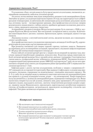 Акушерство і гінекологія. Том 2

   Ускладнення з боку легенів можуть бути представлені ателектазами, пневмонією, ас
піраційною пневмонією, емболією легеневої артерії.
   Ателектаз легень виникає внаслідок поверхневого дихання та післяопераційного болю.
Звичайно це раннє ускладнення (протягом перших 24 год), що характеризується субфеб
рильною температурою, ослабленням або зникненням аускультативних дихальних звуків
над легенями, часом — інспіраторними хрипами. Для профілактики ателектазу хворим
рекомендують покашлювати, глибоко дихати, приймати дренажне положення, рано вста
вати з ліжка, проводити дихальну гімнастику.
   Аспіраційний синдром (синдром Мендельсона) вперше було описано у 1946 р. аку
шером Куртісом Мендельсоном. Він пов’язаний з аспірацією вмісту шлунка. Клінічни
ми симптомами його є диспное, тахіпное, бронхоспазм, хрипи, тахікардія, ціаноз і гостра
гіпоксія.
   Лікування полягає у штучній вентиляції легень, введенні великих доз глюкокорти
коїдів і антибіотиків.
   Для профілактики цього ускладнення призначають антациди й інгібітори Н2 адрено
рецепторів шлунка перед застосуванням анестезії.
   При розвитку пневмонії стан хворих тяжкий: гарячка, тахіпное, кашель. Зважаючи
на переважну роль полімікробних асоціацій, призначають лікування цефалоспоринами
II–III ряду або пеніцилінами широкого спектра дії.
   Ризик емболії легеневої артерії зростає у хворих після операцій на органах таза, вна
слідок тривалої іммобілізації, ожиріння, похилого віку. Класична тріада симптомів ем
болії легеневої артерії включає біль у грудній клітці, диспное і тахікардію. Спостерігається
також кашель, плевральний вилив, лейкоцитоз, підвищення ШОЕ. Лікування полягає в
гепаринотерапії (внутрішньовенно дозою 1000 ОД/год) протягом 7 днів, після чого при
значають непрямі коагулянти для підтримання рівня протромбіну (50 % нормальної ве
личини) протягом 2–3 міс.
   Інфекція рани є досить частим ускладненням, особливо у хворих з ожирінням (5–
10 % випадків після черевної гістеректомії). При наявності інфільтрату в ділянці шва при
значають лікування, спрямоване на відмежування і ліквідацію запального процесу. На
3–5 ту добу після операції можуть виникати симптоми нагоєння післяопераційної рани
(як правило, в ділянці підшкірної основи, рідше — під апоневрозом). Хворі скаржаться
на пульсуючий біль у ділянці післяопераційної рани, підвищення температури тіла. Якщо
нагноєння утворюється на цій ділянці, знімають шви, рану промивають 3% м розчином
перекису водню, накладають пов’язку, змочену гіпертонічним розчином натрію хлори
ду, змащену маззю Вишневського, призначають парентерально антибіотики широкого
спектра дії (цефалоспорини, метронідазол), враховуючи полімікробну етіологію цих
інфекцій. Такі рани загоюються вторинним натягом.




             Контрольні питання

         1. Що включають малі гінекологічні операції?
         2. Які операції виконуються на шийці матки?
            Техніка конусоподібної ампутації шийки матки, показання.
         3. Техніка операції інструментального аборту.
            Можливі труднощі та ускладнення.
         4. Які операції виконуються при опущенні та випаданні статевих органів
            (генітальних пролапсах)? Техніка передньої, задньої та серединної
            кольпорафії.

                                           260
 
