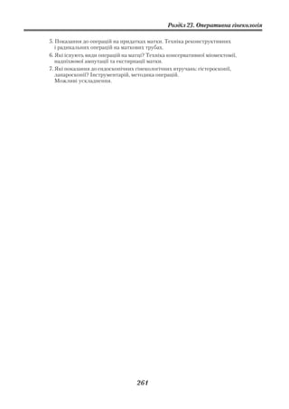 Розділ 23. Оперативна гінекологія

5. Показання до операцій на придатках матки. Техніка реконструктивних
   і радикальних операцій на маткових трубах.
6. Які існують види операцій на матці? Техніка консервативної міомектомії,
   надпіхвової ампутації та екстирпації матки.
7. Які показання до ендоскопічних гінекологічних втручань: гістероскопії,
   лапароскопії? Інструментарій, методика операцій.
   Можливі ускладнення.




                                  261
 