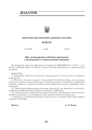 Акушерство і гінекологія. Том 2

            ДОДАТОК




              МІНІСТЕРСТВО ОХОРОНИ ЗДОРОВ'Я УКРАЇНИ

                                   НАКАЗ

                15.12.2003          м. Київ                № 582



                 Про затвердження клінічних протоколів
                з акушерської та гінекологічної допомоги

   На виконання доручення Президента України від 06.03.2003 № 1 1/152 п. а. 2 з
метою уніфікації вимог до обсягів і якості надання акушерської та гінекологічної
допомоги

   НАКАЗУЮ:
   1. Затвердити «Клінічні протоколи з акушерської та гінекологічної допомоги»
(додаються).
   2. Міністру охорони здоров’я Автономної Республіки Крим, начальникам
управлінь охорони здоров’я обласних, Севастопольської та Головного управління
охорони здоров’я та медичного забезпечення Київської міських державних адмі
ністрацій:
   2.1. Забезпечити впровадження клінічних протоколів, що додаються, в діяльність
лікувально профілактичних закладів, починаючи з 2004 року.
   2.2. Організувати здійснення контролю надання акушерсько гінекологічної
допомоги відповідно до затверджених цим наказом клінічних протоколів.
   3. Контроль за виконанням наказу покласти на заступника Міністра охорони
здоров’я О. М. Орду.


  Міністр                                                   А. В. Підаєв




                                      262
 
