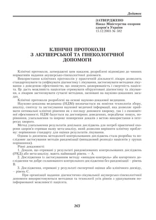 Додаток

                                                     ЗАТВЕРДЖЕНО
                                                     Наказ Міністерства охорони
                                                     здоров’я України
                                                     15.12.2003 № 582




                 КЛІНІЧНІ ПРОТОКОЛИ
           З АКУШЕРСЬКОЇ ТА ГІНЕКОЛОГІЧНОЇ
                      ДОПОМОГИ

    Клінічні протоколи, затверджені цим наказом, розроблені відповідно до чинних
нормативів надання акушерсько гінекологічної допомоги.
    Використання клінічних протоколів у практичній діяльності лікаря дозволить
стандартизувати та уніфікувати діагностику і лікування, застосовувати методики ліку
вання з доведеною ефективністю, що знижують захворюваність і смертність пацієн
та. Це дасть можливість пацієнтам отримувати обгрунтовані діагностику та лікуван
ня, а лікарям застосовувати сучасні методики, засновані на науково доказових заса
дах.
    Клінічні протоколи розроблені на основі науково доказової медицини.
    Науково доказова медицина (НДМ) визначається як новітня технологія збору,
аналізу, синтезу та застосування наукової медичної інформації, яка дозволяє прий
мати оптимальні клінічні рішення як з погляду допомоги хворому, так і з економіч
ної ефективності. НДМ базується на достовірних доведеннях, передбачає пошук, по
рівняння, узагальнення та широке поширення доказів з метою використання в інте
ресах хворого.
    Метод узагальнення результатів декількох досліджень для потреб практичної охо
рони здоров’я отримав назву мета аналізу, який дозволив вирішити клінічну пробле
му: порівняння стандарту для оцінки результатів лікування.
    Одним із досягнень методології контрольованих досліджень стала розробка та по
слідовне застосування методів рандомізації (випадковий розподіл пацієнтів у групах
порівняння).
    Рівні доказовості:
    1. Докази, що отримані у результаті рандомізованих контрольованих досліджень
(РКД) або мета аналізу, мають найвищий рівень — А.
    2. Дослідження із застосуванням методу «випадок контроль» або когортного до
слідження чи добре спланованого контрольного дослідження без рандомізації – рівень
В.
    3. Дослідження, отримані у результаті експертної оцінки або клінічного досвіду,
– рівень С.
       При організації надання діагностично лікувальної акушерсько гінекологічної
допомоги використовуються методики та технології усіх рівнів з урахуванням по
інформованої можливості пацієнта.




                                       263
 