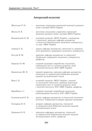 Акушерство і гінекологія. Том 2




                           Авторський колектив

  Моісеєнко Р. О.      —    начальник управління організації медичної допомоги
                            дітям і матерям МОЗ України

  Жилка Н. Я.          —    заступник начальника управління організації
                            медичної допомоги дітям і матерям МОЗ України

  Венцківський Б. М.   —    головний спеціаліст МОЗ України з акушерства
                            і гінекології, завідувач кафедри акушерства
                            і гінекології Національного медичного університету,
                            чл. кор. АМН України

  Акімова І. К.        —    доцент кафедри акушерства, гінекології та перинато
                            логії Донецького державного медичного університету

  Бєсєдін В. М.        —    завідувач кафедри акушерства та гінекології
                            Львівського державного медичного університету,
                            професор

  Борисюк О. Ю.        —    старший науковий співробітник відділення
                            планування сім’ї та статевого розвитку дітей
                            і підлітків Інституту ПАГ АМН України

  Вдовиченко Ю. П.     —    перший проректор, завідувач кафедри акушерства,
                            гінекології та перинатології Київської медичної
                            академії післядипломної освіти

  Вовк І. Б.           —    головний спеціаліст МОЗ України з дитячої
                            та підліткової гінекології, керівник відділення
                            планування сім’ї та статевого розвитку дітей
                            і підлітків Інституту ПАГ АМН України, професор

  Воробйова І. І.      —    старший науковий співробітник відділення
                            невиношування Інституту ПАГ АМН України

  Голяновський О. В.   —    доцент кафедри акушерства та гінекології медичного
                            інституту Української асоціації народної медицини

  Гончарова Я. О.      —    аспірант кафедри акушерства, гінекології
                            та репродуктології Київської медичної академії
                            післядипломної освіти

  Грищенко О. В.       —    завідуюча кафедрою акушерства, гінекології
                            та перинатології Харківської медичної академії
                            післядипломної освіти, професор


                                     264
 