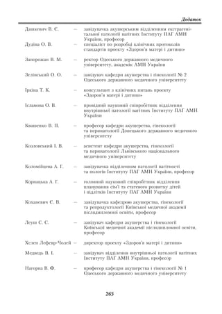 Додаток

Дашкевич В. Є.      —   завідувачка акушерським відділенням екстрагені
                        тальної патології вагітних Інституту ПАГ АМН
                        України, професор
Дудіна О. В.        —   спеціаліст по розробці клінічних протоколів
                        стандартів проекту «Здоров’я матері і дитини»

Запорожан В. М.     —   ректор Одеського державного медичного
                        університету, академік АМН України

Зелінський О. О.    —   завідувач кафедри акушерства і гінекології № 2
                        Одеського державного медичного університету

Іркіна Т. К.        —   консультант з клінічних питань проекту
                        «Здоров’я матері і дитини»

Ісламова О. В.      —   провідний науковий співробітник відділення
                        внутрішньої патології вагітних Інституту ПАГ АМН
                        України

Квашенко В. П.      —   професор кафедри акушерства, гінекології
                        та перинатології Донецького державного медичного
                        університету

Козловський І. В.   —   асистент кафедри акушерства, гінекології
                        та перинатології Львівського національного
                        медичного університету

Коломійцева А. Г.   —   завідувачка відділенням патології вагітності
                        та пологів Інституту ПАГ АМН України, професор

Корнацька А. Г.     —   головний науковий співробітник відділення
                        планування сім’ї та статевого розвитку дітей
                        і підлітків Інституту ПАГ АМН України

Коханевич Є. В.     —   завідувачка кафедрою акушерства, гінекології
                        та репродуктології Київської медичної академії
                        післядипломної освіти, професор

Леуш С. С.          —   завідувач кафедри акушерства і гінекології
                        Київської медичної академії післядипломної освіти,
                        професор

Хелен Лефевр Чолей —    директор проекту «Здоров’я матері і дитини»

Медведь В. І.       —   завідувач відділення внутрішньої патології вагітних
                        Інституту ПАГ АМН України, професор

Нагорна В. Ф.       —   професор кафедри акушерства і гінекології № 1
                        Одеського державного медичного університету



                                 265
 
