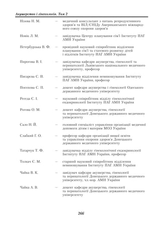 Акушерство і гінекологія. Том 2

  Нізова Н. М.         —    медичний консультант з питань репродуктивного
                            здоров’я та ВІЛ/СНІДу Американського міжнарод
                            ного союзу охорони здоров’я

  Новік Л. М.          —    завідувачка Центру планування сім’ї Інституту ПАГ
                            АМН України

  Петербурзька В. Ф.   —    провідний науковий співробітник відділення
                            планування сім’ї та статевого розвитку дітей
                            і підлітків Інституту ПАГ АМН України

  Пирогова В. І.       —    завідувачка кафедри акушерства, гінекології та
                            перинатології Львівського національного медичного
                            університету, професор

  Писарєва С. П.       —    завідувачка відділення невиношування Інституту
                            ПАГ АМН України, професор

  Посохова С. П.       —    доцент кафедри акушерства і гінекології Одеського
                            державного медичного університету

  Регеда С. І.         —    науковий співробітник відділу гінекологічної
                            ендокринології Інституту ПАГ АМН України

  Рогова О. М.         —    доцент кафедри акушерства, гінекології
                            та перинатології Донецького державного медичного
                            університету

  Сало Н. Й.           —    головний спеціаліст управління організації медичної
                            допомоги дітям і матерям МОЗ України

  Слабкий Г. О.        —    професор кафедри організації вищої освіти
                            та управління охорони здоров’я Донецького
                            державного медичного університету

  Татарчук Т. Ф.       —    завідувачка відділу гінекологічної ендокринології
                            Інституту ПАГ АМН України, професор

  Толкач С. М.         —    старший науковий співробітник відділення
                            невиношування Інституту ПАГ АМН України

  Чайка В. К.          —    завідувач кафедри акушерства, гінекології
                            та перинатології Донецького державного медичного
                            університету, чл. кор. АМН України

  Чайка А. В.          —    доцент кафедри акушерства, гінекології
                            та перинатології Донецького державного медичного
                            університету




                                     266
 