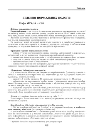 Додаток



                 ВЕДЕННЯ НОРМАЛЬНИХ ПОЛОГІВ

             Шифр МКХ 10 — О80

   Ведення нормальних пологів
   Нормальні пологи — це пологи зі спонтанним початком та прогресуванням пологової
діяльності у вагітної групи низького ризику у терміні вагітності 37–42 тижні, у потилич
ному передлежанні плода, у задовільному стані матері та новонародженого після пологів.
   За умови закінчення пологів у вагітних із групи високого ризику без ускладнень,
такі пологи вважаються неускладненими.
   На сучасному етапі організації акушерської допомоги в Україні оптимальним є
проведення нормальних пологів в умовах акушерського стаціонару із забезпеченням
права роділлі залучення близьких до присутності при пологах.

   Принципи ведення нормальних пологів:
   — оцінка ступеня прогнозованого ризику розвитку материнської та перинаталь
ної патології з метою визначення рівня надання стаціонарної допомоги;
   — визначення плану ведення пологів та поінформоване узгодження його з жінкою;
   — контроль за станом матері та плода в пологах з веденням партограми;
   — знеболювання пологів за показаннями;
   — оцінка стану дитини при народженні, проведення первинного туалету новона
родженого та раннє прикладання до грудей матері.

    Діагностика і підтвердження пологів:
   — у вагітної після 37 го тижня з’являються переймоподібні болі внизу живота та
крижах з появою слизово кров’яних або водянистих (у разі відходження навколоп
лідних вод) виділень із піхви;
   — наявність 1 перейм протягом 10 хвилин, що продовжуються 15–20 секунд;
   — зміна форми та розташування шийки матки — прогресивне укорочення шийки
матки і її згладжування. Розкриття шийки матки — збільшення діаметра просвіту ший
ки матки, вимірюється у сантиметрах;
   — поступове опускання голівки плода до малого таза відносно площини входу у
малий таз (за даними зовнішнього акушерського дослідження) або відносно lin.
interspinalis (при внутрішньому акушерському дослідженні).

   Діагностика періодів і фаз пологів наведена у табл. Д1.*
   Третій період пологів починається з моменту народження дитини і закінчується
вигнанням плаценти.

   Послідовність дій у разі нормального перебігу пологів
   1. Під час госпіталізації вагітної (роділлі) в акушерський стаціонар у приймаль
но оглядовому відділенні (лікар акушер гінеколог):
   — ретельно ознайомлюється із обмінною картою жінки щодо перебігу даної вагіт
ності та спостереження її у жіночій консультації. Звертається увага на дані загаль
ного, інфекційного та акушерсько гінекологічного анамнезу, клініко лабораторні по
казники амбулаторного обстеження вагітної жінки;
   * Тут і далі посилання на рисунки і таблиці зроблені редактором

                                            267
 