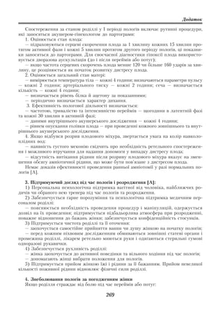 Додаток

   Спостереження за станом роділлі у І періоді пологів включає рутинні процедури,
які заносяться акушером гінекологом до партограми:
   1. Оцінюється стан плода:
   — підраховуються серцеві скорочення плода за 1 хвилину кожних 15 хвилин про
тягом активної фази і кожні 5 хвилин протягом другого періоду пологів, ці показни
ки заносяться до партограми. Для своєчасної діагностики гіпоксії плода використо
вується дворазова аускультація (до і після переймів або потуг);
   — якщо частота серцевих скорочень плода менше 120 чи більше 160 ударів за хви
лину, це розцінюється як початок розвитку дистресу плода.
   2. Оцінюється загальний стан матері:
   — вимірюється температура тіла — кожні 4 години; визначаються параметри пульсу
— кожні 2 години; артеріального тиску — кожні 2 години; сеча — визначається
кількість — кожні 4 години;
   — визначається рівень білка й ацетону за показаннями;
   — періодично визначається характер дихання.
    3. Ефективність пологової діяльності визначається:
   — частотою, тривалістю та інтенсивністю переймів — щогодини в латентній фазі
та кожні 30 хвилин в активній фазі;
   — даними внутрішнього акушерського дослідження — кожні 4 години;
   — рівнем опускання голівки плода — при проведенні кожного зовнішнього та внут
рішнього акушерського дослідження.
   4. Якщо відбувся розрив плодового міхура, звертається увага на колір навколо
плідних вод:
   — наявність густого меконію свідчить про необхідність ретельного спостережен
ня і можливого втручання для надання допомоги у випадку дистресу плода;
   — відсутність витікання рідини після розриву плодового міхура вказує на змен
шення обсягу амніотичної рідини, що може бути пов'язане з дистресом плода.
   Немає доказів ефективності проведення ранньої амніотомії у разі нормальних по
логів [А].

   3. Підтримуючий догляд під час пологів і розродження [А]:
   1) Персональна психологічна підтримка вагітної від чоловіка, найближчих ро
дичів чи обраного нею тренера під час пологів та розродження.
   2) Забезпечується гарне порозуміння та психологічна підтримка медичним пер
соналом роділлі:
   — пояснюється необхідність проведення процедур і маніпуляцій, одержується
дозвіл на їх проведення; підтримується підбадьорлива атмосфера при розродженні,
поважне відношення до бажань жінки; забезпечується конфіденційність стосунків.
   3) Підтримується чистота роділлі та її оточення:
   — заохочується самостійне прийняття ванни чи душу жінкою на початку пологів;
   — перед кожним піхвовим дослідженням обмиваються зовнішні статеві органи і
промежина роділлі, лікарем ретельно миються руки і одягаються стерильні гумові
одноразові рукавички.
   4) Забезпечується рухливість роділлі:
   — жінка заохочується до активної поведінки та вільного ходіння під час пологів;
   — допомагають жінці вибрати положення для пологів.
   5) Підтримується прийом жінкою їжі і рідини за її бажанням. Прийом невеликої
кількості поживної рідини відновлює фізичні сили роділлі.

  4. Знеболювання пологів за погодженням жінки
  Якщо роділля страждає від болю під час переймів або потуг:

                                       269
 