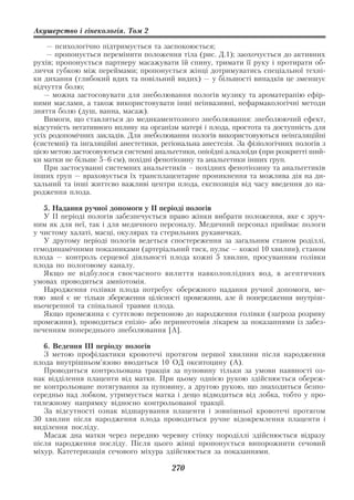 Акушерство і гінекологія. Том 2

    — психологічно підтримується та заспокоюється;
    — пропонується перемінити положення тіла (рис. Д.1); заохочується до активних
рухів; пропонується партнеру масажувати їй спину, тримати її руку і протирати об
личчя губкою між переймами; пропонується жінці дотримуватись спеціальної техні
ки дихання (глибокий вдих та повільний видих) — у більшості випадків це зменшує
відчуття болю;
   — можна застосовувати для знеболювання пологів музику та ароматерапію ефір
ними маслами, а також використовувати інші неінвазивні, нефармакологічні методи
зняття болю (душ, ванна, масаж).
   Вимоги, що ставляться до медикаментозного знеболювання: знеболюючий ефект,
відсутність негативного впливу на організм матері і плода, простота та доступність для
усіх родопомічних закладів. Для знеболювання пологів використовуються неінгаляційні
(системні) та інгаляційні анестетики, регіональна анестезія. За фізіологічних пологів з
цією метою застосовуються системні анальгетики, опіоїдні алкалоїди (при розкритті ший
ки матки не більше 5–6 см), похідні фенотіозину та анальгетики інших груп.
   При застосуванні системних анальгетиків – похідних фенотіозину та анальгетиків
інших груп — враховується їх трансплацентарне проникнення та можлива дія на ди
хальний та інші життєво важливі центри плода, експозиція від часу введення до на
родження плода.

   5. Надання ручної допомоги у ІІ періоді пологів
   У ІІ періоді пологів забезпечується право жінки вибрати положення, яке є зруч
ним як для неї, так і для медичного персоналу. Медичний персонал приймає пологи
у чистому халаті, масці, окулярах та стерильних рукавичках.
   У другому періоді пологів ведеться спостереження за загальним станом роділлі,
гемодинамічними показниками (артеріальний тиск, пульс — кожні 10 хвилин), станом
плода — контроль серцевої діяльності плода кожні 5 хвилин, просуванням голівки
плода по пологовому каналу.
   Якщо не відбулося своєчасного вилиття навколоплідних вод, в асептичних
умовах проводиться амніотомія.
   Народження голівки плода потребує обережного надання ручної допомоги, ме
тою якої є не тільки збереження цілісності промежини, але й попередження внутріш
ньочерепної та спінальної травми плода.
   Якщо промежина є суттєвою перепоною до народження голівки (загроза розриву
промежини), проводиться епізіо або перинеотомія лікарем за показаннями із забез
печенням попереднього знеболювання [А].

   6. Ведення ІІІ періоду пологів
   З метою профілактики кровотечі протягом першої хвилини після народження
плода внутрішньом’язово вводиться 10 ОД окситоцину (А).
   Проводиться контрольована тракція за пуповину тільки за умови наявності оз
нак відділення плаценти від матки. При цьому однією рукою здійснюється обереж
не контрольоване потягування за пуповину, а другою рукою, що знаходиться безпо
середньо над лобком, утримується матка і дещо відводиться від лобка, тобто у про
тилежному напрямку відносно контрольованої тракції.
   За відсутності ознак відшарування плаценти і зовнішньої кровотечі протягом
30 хвилин після народження плода проводиться ручне відокремлення плаценти і
виділення посліду.
   Масаж дна матки через передню черевну стінку породіллі здійснюється відразу
після народження посліду. Після цього жінці пропонується випорожнити сечовий
міхур. Катетеризація сечового міхура здійснюється за показаннями.

                                         270
 