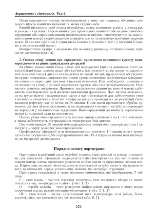 Акушерство і гінекологія. Том 2

   Після народження посліду пересвідчуються у тому, що плацента, оболонки пло
дового міхура повністю видалені та матка скоротилася.
   Ранній післяпологовий період передбачає: огляд пологових шляхів у дзеркалах,
відновлення цілісності промежини у разі проведеної епізіотомії або перинеотомії без
перервним або окремими швами полігліколевою ниткою, спостереження за загаль
ним станом матері, скорочувальною функцією матки та кількістю кров’яних виділень
кожні 15 хвилин протягом 2 годин після пологів у пологовій залі і у наступні 2 годи
ни у післяпологовій палаті.
   Використання пузиря з льодом на низ живота у ранньому післяпологовому пері
оді не застосовується [А].

   7. Оцінка стану дитини при народженні, проведення первинного туалету ново
народженого та раннє прикладання до грудей
   За умови задовільного стану плода при народженні (дитина доношена, чисті на
вколоплідні води, дитина дихає або кричить, має рожевий колір шкіри та задовіль
ний м’язовий тонус) дитина викладається на живіт матері, проводиться обсушуван
ня сухою пелюшкою, накривається іншою сухою пелюшкою, здійснюється клемуван
ня пуповини через одну хвилину і перетин пуповини. При необхідності проводить
ся видалення слизу з ротової порожнини грушею або електровідсмоктувачем. Одя
гається шапочка, шкарпетки. Протягом знаходження дитини на животі матері здійс
нюють спостереження за її життєво важливими функціями. Далі дитина вкладаєть
ся на груди матері і накривається разом з матір’ю ковдрою для забезпечення умов
«теплового ланцюжка». Контакт «шкіра до шкіри» проводиться до реалізації смок
тального рефлексу, але не менш, як 30 хвилин. Після цього проводиться обробка пу
повини, дитину вільно пеленають; вона знаходиться спільно з матір’ю до переведен
ня породіллі у післяпологове відділення. Новонароджений до моменту переведення
матері із пологової зали не виноситься.
   Оцінку стану новонародженого за шкалою Апгар здійснюють на 1 і 5 й хвилинах,
а також забезпечують підтримування температури тіла дитини.
   Протягом перших 30 хвилин новонародженому вимірюють температуру тіла і за
писують у карту розвитку новонародженого.
   Профілактику офтальмії усім новонародженим протягом 1 ї години життя прово
дять із застосуванням 0,5% ї еритроміцинової або 1% ї тетрациклінової мазі відповід
но до інструкції застосування.


                         Порядок запису партограми
   Партограма (графічний запис перебігу пологів, стану роділлі та плода) призначе
на для занесення інформації щодо результатів спостереження під час пологів за
станом матері, плода, процесами розкриття шийки матки та просування голівки пло
да. Партограма дозволяє чітко відрізняти нормальний перебіг пологів від патологіч
ного та визначати період ускладнення пологів, що потребує втручання.
   Партограма складається з трьох основних компонентів, які відображають 7 таб
лиць:
   І — стан плода — частота серцевих скорочень, стан плодового міхура та навко
лоплідних вод, конфігурація голівки (табл. 1, 2).
   ІІ — перебіг пологів — темп розкриття шийки матки, опускання голівки плода,
скорочення матки, режим введення окситоцину (табл. 3, 4, 5).
   ІІІ — стан жінки — пульс, артеріальний тиск, температура, сеча (об’єм, білок,
ацетон), ліки, що вводяться під час пологів (табл. 6, 7).

                                       272
 