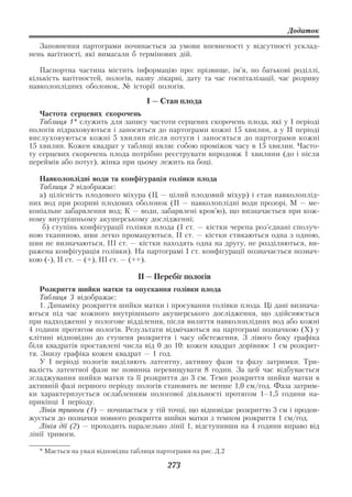 Додаток

   Заповнення партограми починається за умови впевненості у відсутності усклад
нень вагітності, які вимагали б термінових дій.

   Паспортна частина містить інформацію про: прізвище, ім’я, по батькові роділлі,
кількість вагітностей, пологів, назву лікарні, дату та час госпіталізації, час розриву
навколоплідних оболонок, № історії пологів.

                                     І — Стан плода
   Частота серцевих скорочень
   Таблиця 1* служить для запису частоти серцевих скорочень плода, які у I періоді
пологів підраховуються і заносяться до партограми кожні 15 хвилин, а у II періоді
вислуховуються кожні 5 хвилин після потуги і заносяться до партограми кожні
15 хвилин. Кожен квадрат у таблиці являє собою проміжок часу в 15 хвилин. Часто
ту серцевих скорочень плода потрібно реєструвати впродовж 1 хвилини (до і після
переймів або потуг), жінка при цьому лежить на боці.

   Навколоплідні води та конфігурація голівки плода
   Таблиця 2 відображає:
   а) цілісність плодового міхура (Ц — цілий плодовий міхур) і стан навколоплід
них вод при розриві плодових оболонок (П — навколоплідні води прозорі, М — ме
коніальне забарвлення вод; К — води, забарвлені кров’ю), що визначається при кож
ному внутрішньому акушерському дослідженні;
    б) ступінь конфігурації голівки плода (I ст. — кістки черепа роз’єднані сполуч
ною тканиною, шви легко промацуються, II ст. — кістки стикаються одна з одною,
шви не визначаються, III ст. — кістки находять одна на другу, не розділяються, ви
ражена конфігурація голівки). На партограмі I ст. конфігурації позначається познач
кою ( ), II ст. — (+), III ст. — (++).

                                  ІІ — Перебіг пологів
    Розкриття шийки матки та опускання голівки плода
    Таблиця 3 відображає:
    1. Динаміку розкриття шийки матки і просування голівки плода. Ці дані визнача
ються під час кожного внутрішнього акушерського дослідження, що здійснюється
при надходженні у пологове відділення, після вилиття навколоплідних вод або кожні
4 години протягом пологів. Результати відмічаються на партограмі позначкою (Х) у
клітині відповідно до ступеня розкриття і часу обстеження. З лівого боку графіка
біля квадратів проставлені числа від 0 до 10: кожен квадрат дорівнює 1 см розкрит
тя. Знизу графіка кожен квадрат — 1 год.
    У I періоді пологів виділяють латентну, активну фази та фазу затримки. Три
валість латентної фази не повинна перевищувати 8 годин. За цей час відбувається
згладжування шийки матки та її розкриття до 3 см. Темп розкриття шийки матки в
активній фазі першого періоду пологів становить не менше 1,0 см/год. Фаза затрим
ки характеризується ослабленням пологової діяльності протягом 1–1,5 години на
прикінці I періоду.
    Лінія тривоги (1) — починається у тій точці, що відповідає розкриттю 3 см і продов
жується до позначки повного розкриття шийки матки з темпом розкриття 1 см/год.
    Лінія дії (2) — проходить паралельно лінії 1, відступивши на 4 години вправо від
лінії тривоги.

   * Мається на увазі відповідна таблиця партограми на рис. Д.2

                                            273
 