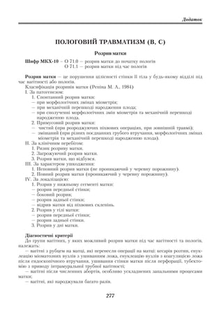 Додаток



                 ПОЛОГОВИЙ ТРАВМАТИЗМ (В, С)
                                   Розрив матки
   Шифр МКХ 10 – О 71.0 — розрив матки до початку пологів
                 О 71.1 — розрив матки під час пологів

   Розрив матки — це порушення цілісності стінки її тіла у будь якому відділі під
час вагітності або пологів.
   Класифікація розривів матки (Репіна М. А., 1984)
   І. За патогенезом:
       1. Спонтанний розрив матки:
       — при морфологічних змінах міометрія;
       — при механічній перешкоді народження плода;
       — при сполученні морфологічних змін міометрія та механічній перешкоді
          народженню плода.
       2. Примусовий розрив матки:
       — чистий (при розроджуючих піхвових операціях, при зовнішній травмі);
       — змішаний (при різних поєднаннях грубого втручання, морфологічних змінах
           міометрія та механічній перешкоді народженню плода).
   ІІ. За клінічним перебігом:
       1. Ризик розриву матки.
       2. Загрожуючий розрив матки.
       3. Розрив матки, що відбувся.
   IIІ. За характером ушкодження:
       1. Неповний розрив матки (не проникаючий у черевну порожнину).
       2. Повний розрив матки (проникаючий у черевну порожнину).
   IV. За локалізацією:
       1. Розрив у нижньому сегменті матки:
       — розрив передньої стінки;
       — боковий розрив;
       — розрив задньої стінки;
       — відрив матки від піхвових склепінь.
       2. Розрив у тілі матки:
       — розрив передньої стінки;
       — розрив задньої стінки.
       3. Розрив у дні матки.

   Діагностичні критерії
   До групи вагітних, у яких можливий розрив матки під час вагітності та пологів,
належать:
   — вагітні з рубцем на матці, які перенесли операції на матці: кесарів розтин, енук
леацію міоматозних вузлів з ушиванням ложа, енуклеацію вузлів з коагуляцією ложа
після ендоскопічного втручання, ушивання стінки матки після перфорації, тубекто
мію з приводу інтрамуральної трубної вагітності;
   — вагітні після численних абортів, особливо ускладнених запальними процесами
матки;
   — вагітні, які народжували багато разів.


                                        277
 