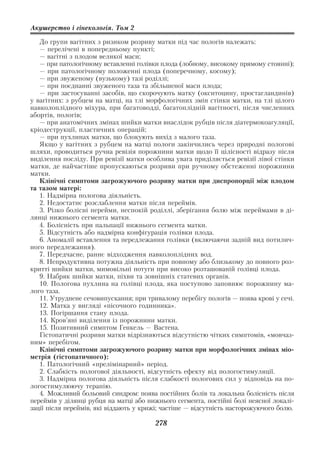 Акушерство і гінекологія. Том 2

   До групи вагітних з ризиком розриву матки під час пологів належать:
   — перелічені в попередньому пункті;
   — вагітні з плодом великої маси;
   — при патологічному вставленні голівки плода (лобному, високому прямому стоянні);
   — при патологічному положенні плода (поперечному, косому);
   — при звуженому (вузькому) тазі роділлі;
   — при поєднанні звуженого таза та збільшеної маси плода;
   — при застосуванні засобів, що скорочують матку (окситоцину, простагландинів)
у вагітних: з рубцем на матці, на тлі морфологічних змін стінки матки, на тлі цілого
навколоплідного міхура, при багатоводді, багатоплідній вагітності, після численних
абортів, пологів;
   — при анатомічних змінах шийки матки внаслідок рубців після діатермокоагуляції,
кріодеструкції, пластичних операцій;
   — при пухлинах матки, що блокують вихід з малого таза.
   Якщо у вагітних з рубцем на матці пологи закінчились через природні пологові
шляхи, проводиться ручна ревізія порожнини матки щодо її цілісності відразу після
виділення посліду. При ревізії матки особлива увага приділяється ревізії лівої стінки
матки, де найчастіше пропускаються розриви при ручному обстеженні порожнини
матки.
   Клінічні симптоми загрожуючого розриву матки при диспропорції між плодом
та тазом матері:
   1. Надмірна пологова діяльність.
   2. Недостатнє розслаблення матки після переймів.
   3. Різко болісні перейми, неспокій роділлі, зберігання болю між переймами в ді
лянці нижнього сегмента матки.
   4. Болісність при пальпації нижнього сегмента матки.
   5. Відсутність або надмірна конфігурація голівки плода.
   6. Аномалії вставлення та передлежання голівки (включаючи задній вид потилич
ного передлежання).
   7. Передчасне, раннє відходження навколоплідних вод.
   8. Непродуктивна потужна діяльність при повному або близькому до повного роз
критті шийки матки, мимовільні потуги при високо розташованій голівці плода.
   9. Набряк шийки матки, піхви та зовнішніх статевих органів.
   10. Пологова пухлина на голівці плода, яка поступово заповнює порожнину ма
лого таза.
   11. Утруднене сечовипускання; при тривалому перебігу пологів — поява крові у сечі.
   12. Матка у вигляді «пісочного годинника».
   13. Погіршання стану плода.
   14. Кров’яні виділення із порожнини матки.
   15. Позитивний симптом Генкель — Вастена.
   Гістопатичні розриви матки відрізняються відсутністю чітких симптомів, «мовчаз
ним» перебігом.
   Клінічні симптоми загрожуючого розриву матки при морфологічних змінах міо
метрія (гістопатичного):
   1. Патологічний «прелімінарний» період.
   2. Слабкість пологової діяльності, відсутність ефекту від пологостимуляції.
   3. Надмірна пологова діяльність після слабкості пологових сил у відповідь на по
логостимулюючу терапію.
   4. Можливий больовий синдром: поява постійних болів та локальна болісність після
переймів у ділянці рубця на матці або нижнього сегмента, постійні болі неясної локалі
зації після переймів, які віддають у крижі; частіше — відсутність насторожуючого болю.

                                        278
 