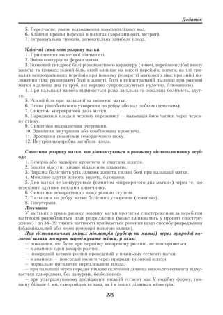 Додаток

   5. Передчасне, раннє відходження навколоплідних вод.
   6. Клінічні прояви інфекції в пологах (хоріоамніоніт, метрит).
   7. Інтранатальна гіпоксія, антенатальна загибель плода.

    Клінічні симптоми розриву матки:
    1. Припинення пологової діяльності.
    2. Зміна контурів та форми матки.
    3. Больовий синдром: болі різноманітного характеру (ниючі, переймоподібні внизу
живота та крижах; різкий біль, який виникає на висоті переймів; потуги, на тлі три
валих непродуктивних переймів при повному розкритті маткового зіва; при зміні по
ложення тіла; розпираючі болі в животі; болі в епігастральній дылянці при розриві
матки в ділянці дна та труб, які нерідко супроводжуються нудотою, блюванням).
    4. При пальпації живота відмічається різка загальна та локальна болісність, здут
тя.
    5. Різкий біль при пальпації та зміщенні матки.
    6. Поява різкоболісного утворення по ребру або над лобком (гематома).
    7. Симптом «перекритого дна» матки.
    8. Народження плода в черевну порожнину — пальпація його частин через черев
ну стінку.
    9. Симптоми подразнення очеревини.
    10. Зовнішня, внутрішня або комбінована кровотеча.
    11. Зростання симптомів геморагічного шоку.
    12. Внутрішньоутробна загибель плода.

   Симптоми розриву матки, що діагностуються в ранньому післяпологовому пері
оді:
   1. Помірна або надмірна кровотеча зі статевих шляхів.
   2. Інколи відсутні ознаки відділення плаценти.
   3. Виразна болісність усіх ділянок живота, сильні болі при пальпації матки.
   4. Можливе здуття живота, нудота, блювання.
   5. Дно матки не контурується (симптом «перекритого дна матки») через те, що
перекрите здутими петлями кишечнику.
   6. Симптоми геморагічного шоку різного ступеня.
   7. Пальпація по ребру матки болісного утворення (гематома).
   8. Гіпертермія.
   Лікування
   У вагітних з групи ризику розриву матки протягом спостереження за перебігом
вагітності розробляється план розродження (може змінюватись у процесі спостере
ження) і до 38–39 тижнів вагітності приймається рішення щодо способу розродження
(абдомінальний або через природні пологові шляхи).
   При гістопатичних змінах міометрія (рубець на матці) через природні по
логові шляхи можуть народжувати жінки, у яких:
   — показання, що були при першому кесаревому розтині, не повторюються;
   — в анамнезі один кесарів розтин;
   — попередній кесарів розтин проведений у нижньому сегменті матки;
   — в анамнезі — попередні пологи через природні пологові шляхи;
   — нормальне потиличне передлежання плода;
   — при пальпації через переднє піхвове склепіння ділянка нижнього сегмента відчу
вається однорідною, без занурень, безболісною;
   — при ультразвуковому дослідженні нижній сегмент має V подібну форму, тов
щину більше 4 мм, ехопровідність така, як і в інших ділянках міометрія;

                                        279
 
